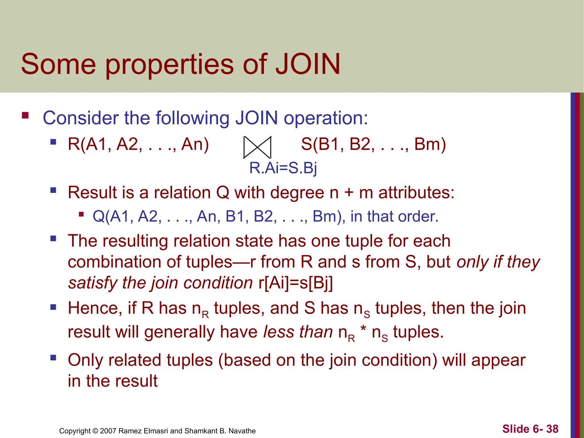Slide 6- 38
Copyright © 2007 Ramez Elmasri and Shamkant B. Navathe
Some properties of JOIN
 Consider the following JOIN operation:
 R(A1, A2, . . ., An) S(B1, B2, . . ., Bm)
R.Ai=S.Bj

Result is a relation Q with degree n + m attributes:

Q(A1, A2, . . ., An, B1, B2, . . ., Bm), in that order.

The resulting relation state has one tuple for each
combination of tuples—r from R and s from S, but only if they
satisfy the join condition r[Ai]=s[Bj]
 Hence, if R has nR tuples, and S has nS tuples, then the join
result will generally have less than nR * nS tuples.

Only related tuples (based on the join condition) will appear
in the result
 