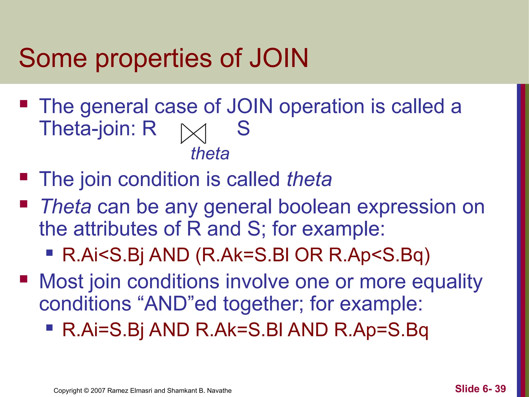 Slide 6- 39
Copyright © 2007 Ramez Elmasri and Shamkant B. Navathe
Some properties of JOIN
 The general case of JOIN operation is called a
Theta-join: R S
theta
 The join condition is called theta
 Theta can be any general boolean expression on
the attributes of R and S; for example:
 R.Ai<S.Bj AND (R.Ak=S.Bl OR R.Ap<S.Bq)
 Most join conditions involve one or more equality
conditions “AND”ed together; for example:
 R.Ai=S.Bj AND R.Ak=S.Bl AND R.Ap=S.Bq
 
