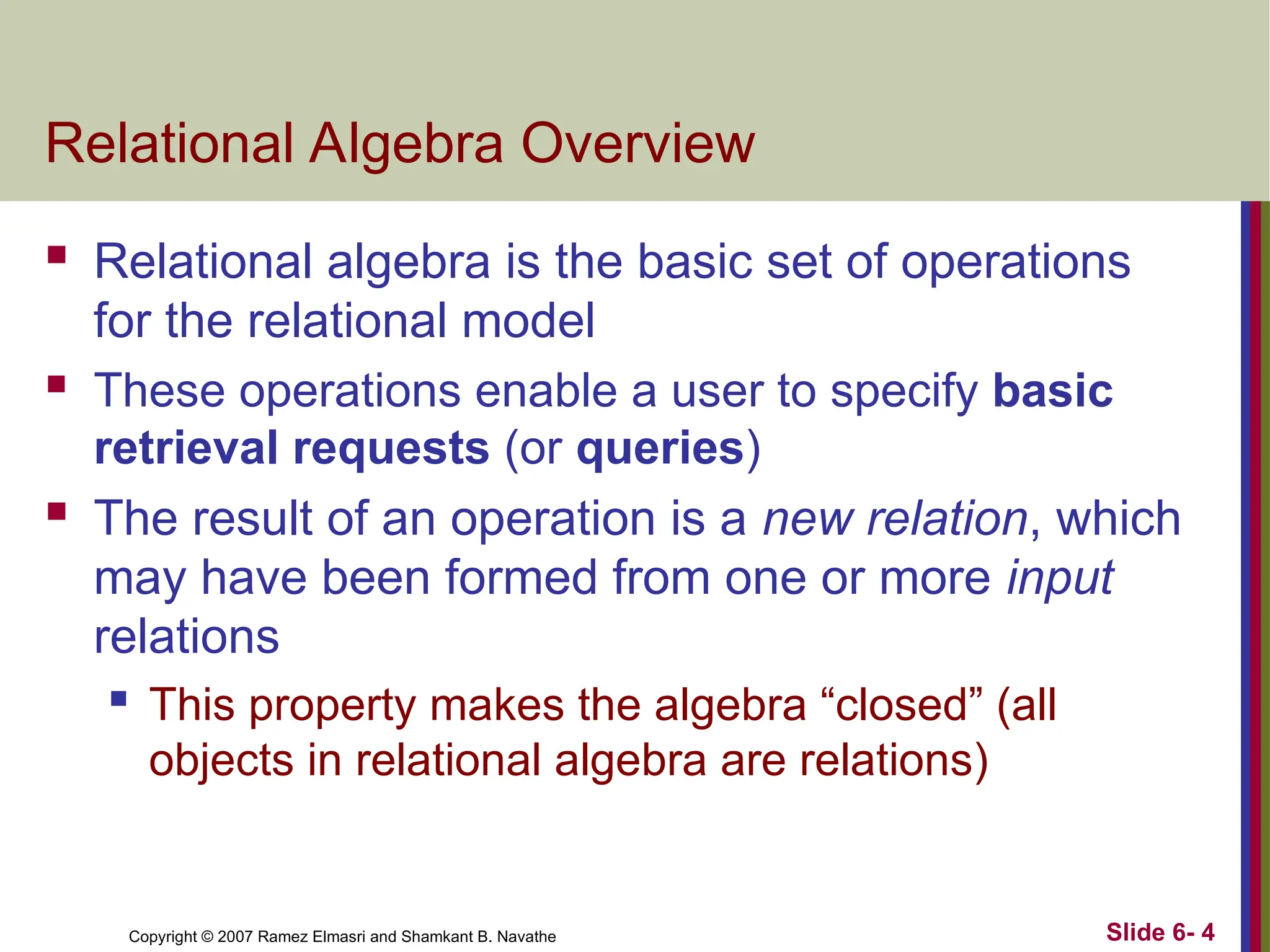 Slide 6- 4
Copyright © 2007 Ramez Elmasri and Shamkant B. Navathe
Relational Algebra Overview
 Relational algebra is the basic set of operations
for the relational model
 These operations enable a user to specify basic
retrieval requests (or queries)
 The result of an operation is a new relation, which
may have been formed from one or more input
relations
 This property makes the algebra “closed” (all
objects in relational algebra are relations)
 