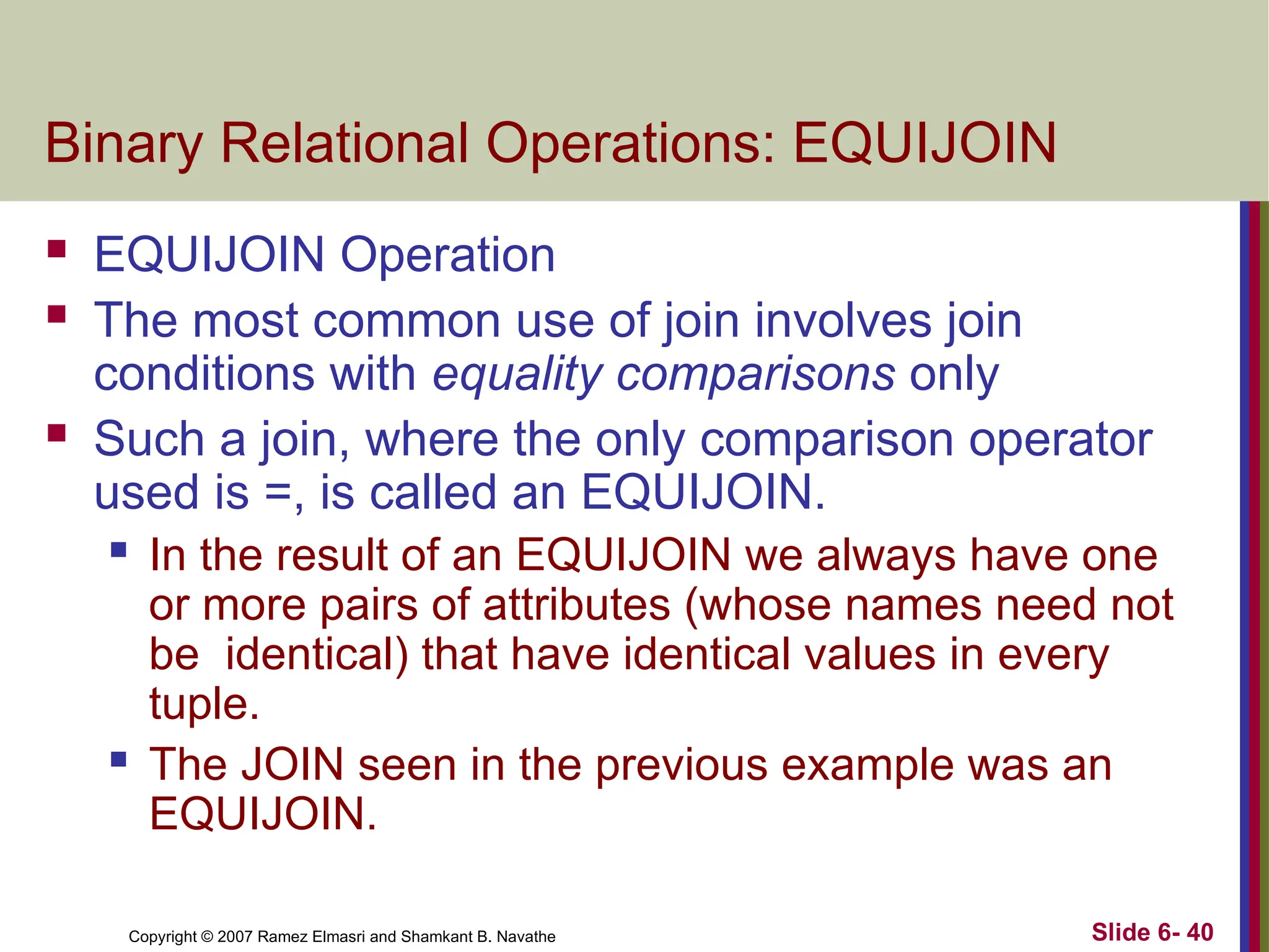 Slide 6- 40
Copyright © 2007 Ramez Elmasri and Shamkant B. Navathe
Binary Relational Operations: EQUIJOIN
 EQUIJOIN Operation
 The most common use of join involves join
conditions with equality comparisons only
 Such a join, where the only comparison operator
used is =, is called an EQUIJOIN.
 In the result of an EQUIJOIN we always have one
or more pairs of attributes (whose names need not
be identical) that have identical values in every
tuple.
 The JOIN seen in the previous example was an
EQUIJOIN.
 