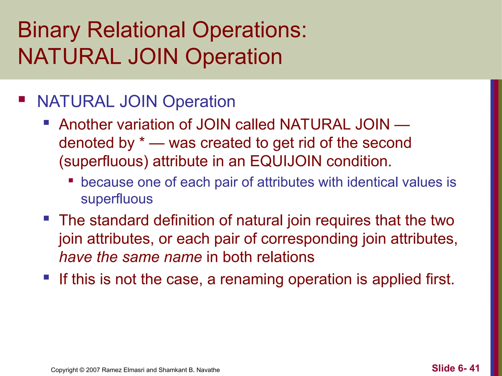 Slide 6- 41
Copyright © 2007 Ramez Elmasri and Shamkant B. Navathe
Binary Relational Operations:
NATURAL JOIN Operation
 NATURAL JOIN Operation
 Another variation of JOIN called NATURAL JOIN —
denoted by * — was created to get rid of the second
(superfluous) attribute in an EQUIJOIN condition.

because one of each pair of attributes with identical values is
superfluous
 The standard definition of natural join requires that the two
join attributes, or each pair of corresponding join attributes,
have the same name in both relations
 If this is not the case, a renaming operation is applied first.
 