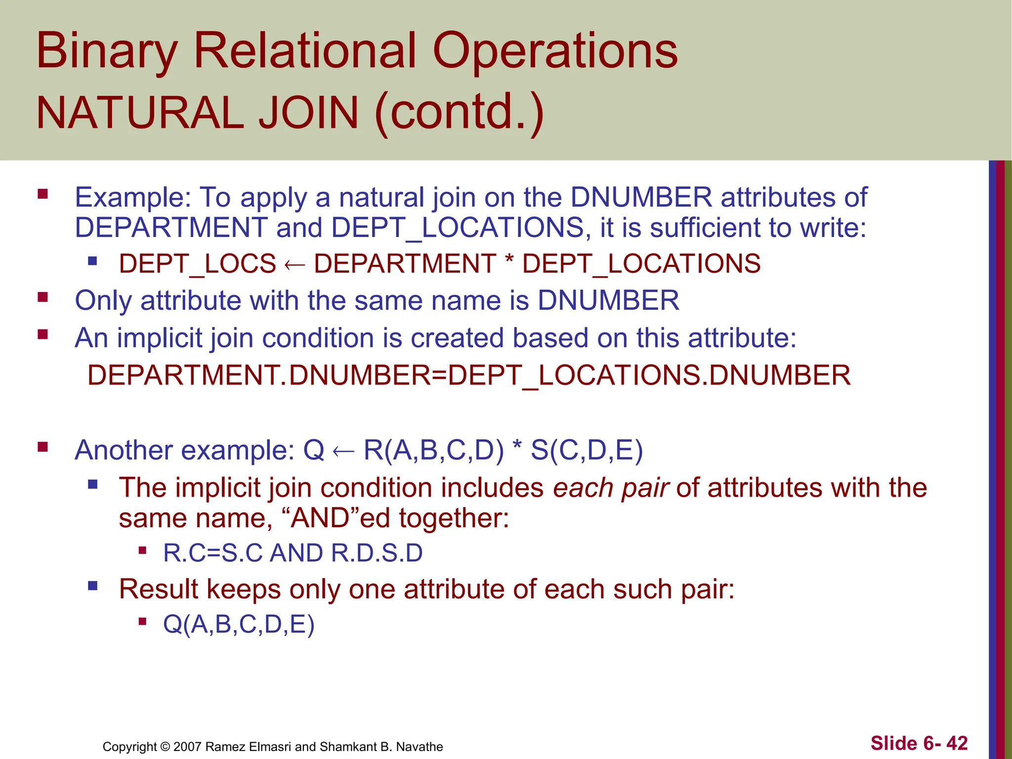 Slide 6- 42
Copyright © 2007 Ramez Elmasri and Shamkant B. Navathe
Binary Relational Operations
NATURAL JOIN (contd.)
 Example: To apply a natural join on the DNUMBER attributes of
DEPARTMENT and DEPT_LOCATIONS, it is sufficient to write:
 DEPT_LOCS  DEPARTMENT * DEPT_LOCATIONS
 Only attribute with the same name is DNUMBER
 An implicit join condition is created based on this attribute:
DEPARTMENT.DNUMBER=DEPT_LOCATIONS.DNUMBER
 Another example: Q  R(A,B,C,D) * S(C,D,E)
 The implicit join condition includes each pair of attributes with the
same name, “AND”ed together:

R.C=S.C AND R.D.S.D
 Result keeps only one attribute of each such pair:

Q(A,B,C,D,E)
 