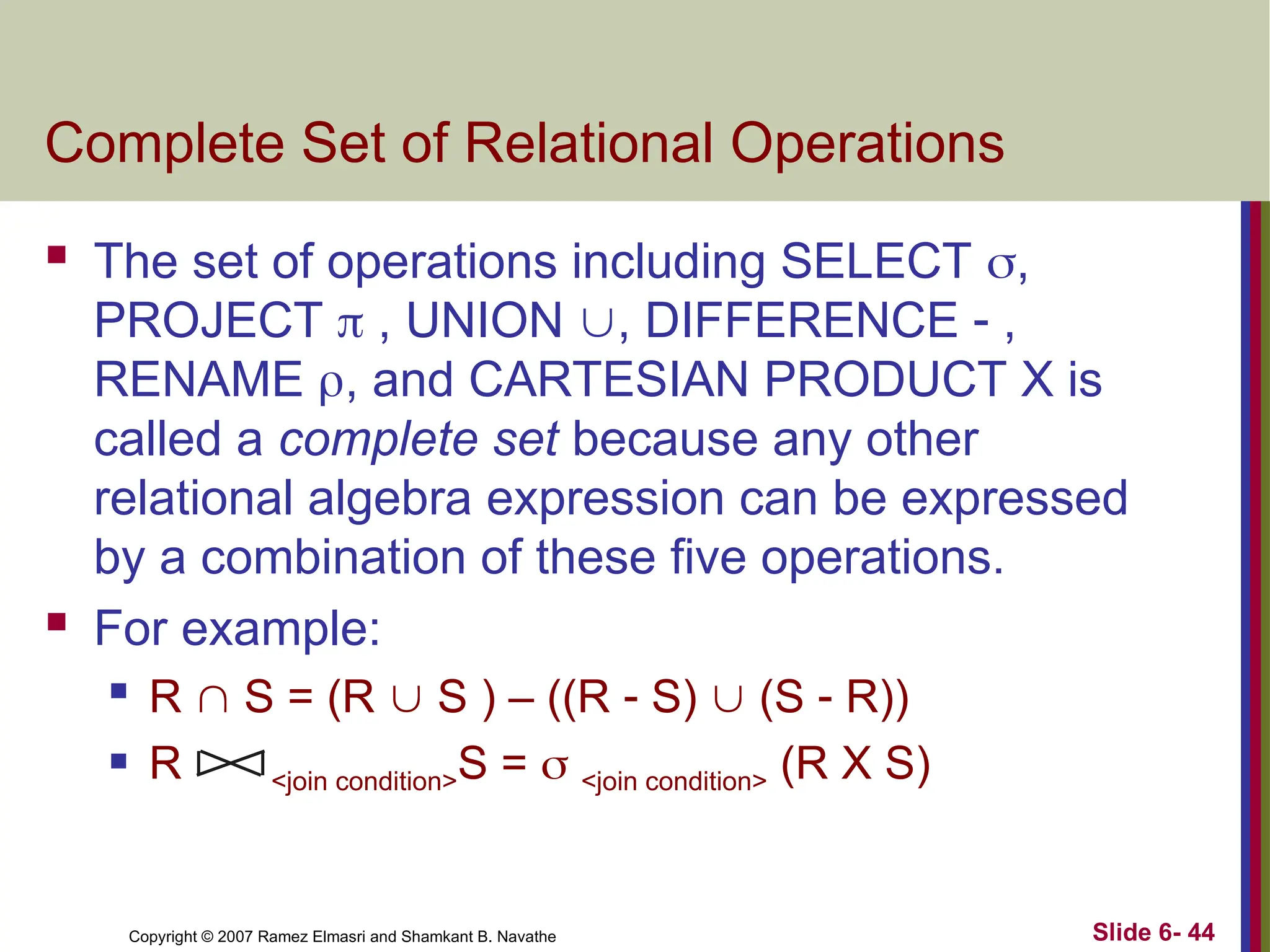 Slide 6- 44
Copyright © 2007 Ramez Elmasri and Shamkant B. Navathe
Complete Set of Relational Operations
 The set of operations including SELECT ,
PROJECT  , UNION , DIFFERENCE  ,
RENAME , and CARTESIAN PRODUCT X is
called a complete set because any other
relational algebra expression can be expressed
by a combination of these five operations.
 For example:
 R  S = (R  S ) – ((R  S)  (S  R))
 R <join condition>S =  <join condition> (R X S)
 