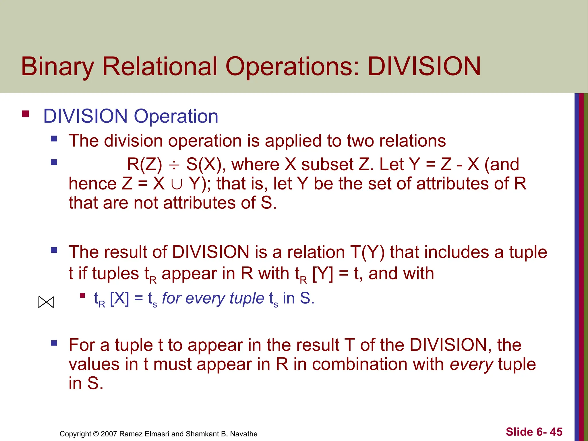 Slide 6- 45
Copyright © 2007 Ramez Elmasri and Shamkant B. Navathe
Binary Relational Operations: DIVISION
 DIVISION Operation
 The division operation is applied to two relations
 R(Z)  S(X), where X subset Z. Let Y = Z - X (and
hence Z = X  Y); that is, let Y be the set of attributes of R
that are not attributes of S.
 The result of DIVISION is a relation T(Y) that includes a tuple
t if tuples tR appear in R with tR [Y] = t, and with

tR [X] = ts for every tuple ts in S.
 For a tuple t to appear in the result T of the DIVISION, the
values in t must appear in R in combination with every tuple
in S.
 