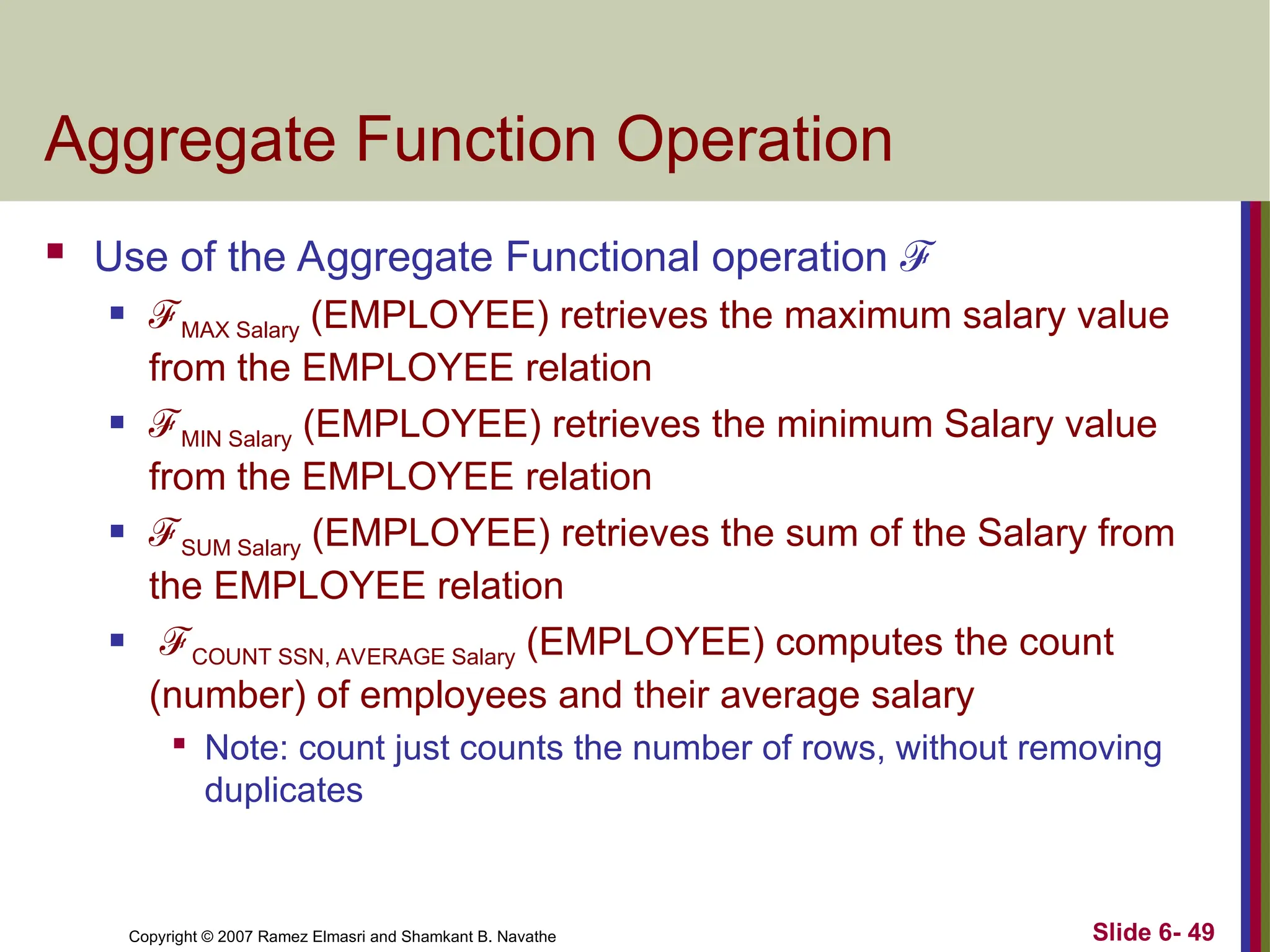 Slide 6- 49
Copyright © 2007 Ramez Elmasri and Shamkant B. Navathe
Aggregate Function Operation
 Use of the Aggregate Functional operation ℱ
 ℱMAX Salary (EMPLOYEE) retrieves the maximum salary value
from the EMPLOYEE relation
 ℱMIN Salary (EMPLOYEE) retrieves the minimum Salary value
from the EMPLOYEE relation
 ℱSUM Salary (EMPLOYEE) retrieves the sum of the Salary from
the EMPLOYEE relation
 ℱCOUNT SSN, AVERAGE Salary (EMPLOYEE) computes the count
(number) of employees and their average salary

Note: count just counts the number of rows, without removing
duplicates
 