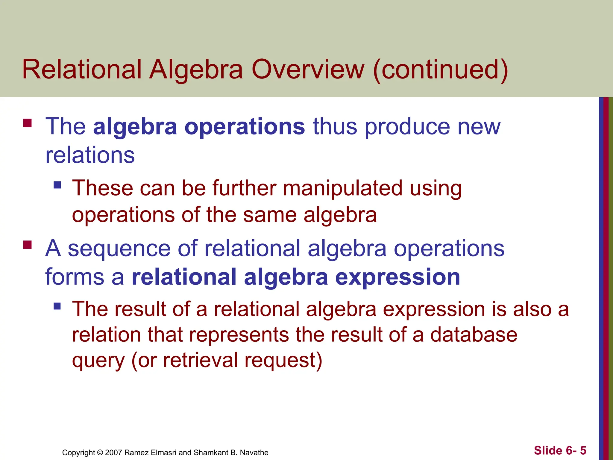 Slide 6- 5
Copyright © 2007 Ramez Elmasri and Shamkant B. Navathe
Relational Algebra Overview (continued)
 The algebra operations thus produce new
relations
 These can be further manipulated using
operations of the same algebra
 A sequence of relational algebra operations
forms a relational algebra expression
 The result of a relational algebra expression is also a
relation that represents the result of a database
query (or retrieval request)
 
