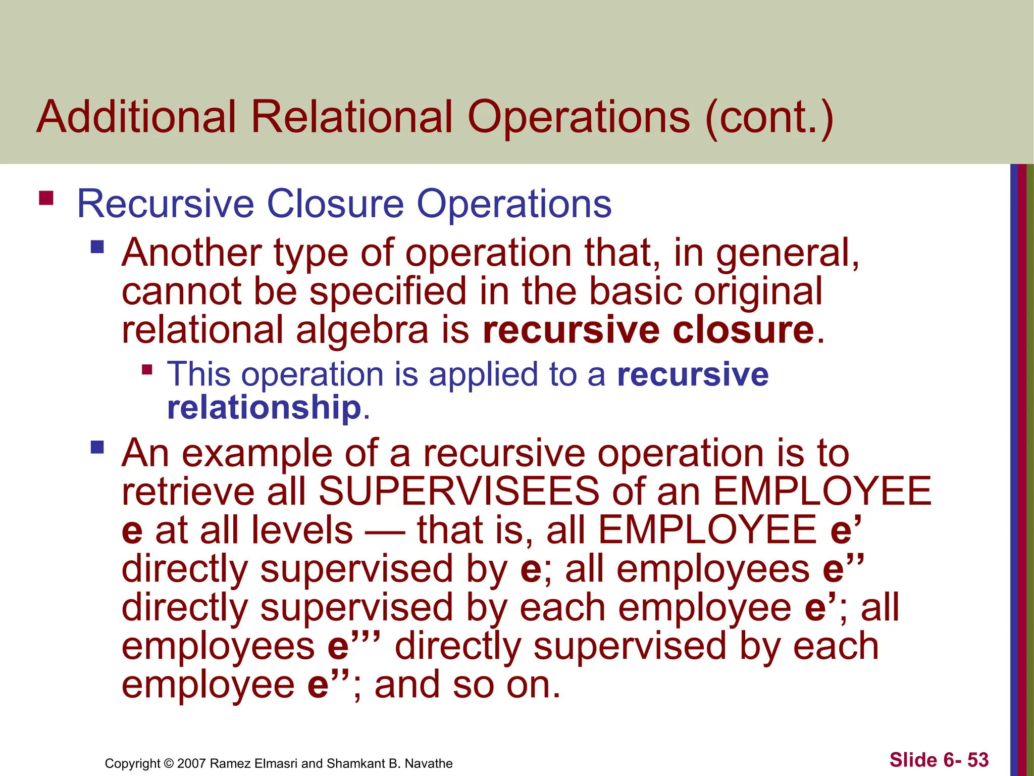 Slide 6- 53
Copyright © 2007 Ramez Elmasri and Shamkant B. Navathe
Additional Relational Operations (cont.)
 Recursive Closure Operations

Another type of operation that, in general,
cannot be specified in the basic original
relational algebra is recursive closure.

This operation is applied to a recursive
relationship.

An example of a recursive operation is to
retrieve all SUPERVISEES of an EMPLOYEE
e at all levels — that is, all EMPLOYEE e’
directly supervised by e; all employees e’’
directly supervised by each employee e’; all
employees e’’’ directly supervised by each
employee e’’; and so on.
 