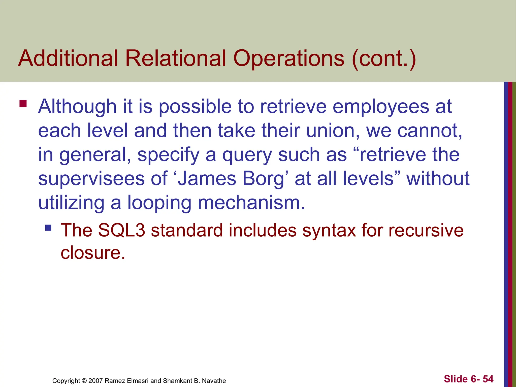 Slide 6- 54
Copyright © 2007 Ramez Elmasri and Shamkant B. Navathe
Additional Relational Operations (cont.)
 Although it is possible to retrieve employees at
each level and then take their union, we cannot,
in general, specify a query such as “retrieve the
supervisees of ‘James Borg’ at all levels” without
utilizing a looping mechanism.
 The SQL3 standard includes syntax for recursive
closure.
 