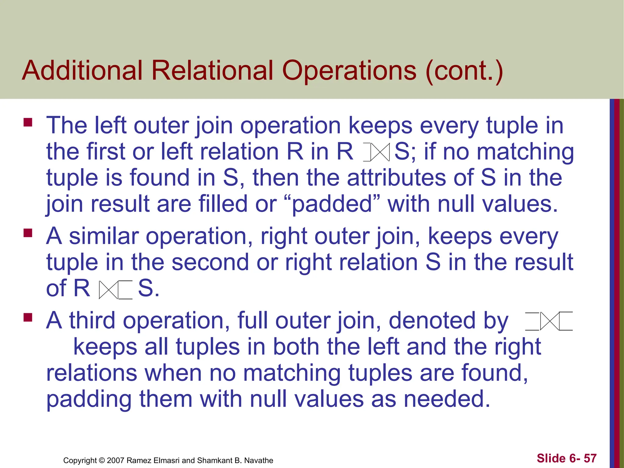 Slide 6- 57
Copyright © 2007 Ramez Elmasri and Shamkant B. Navathe
Additional Relational Operations (cont.)
 The left outer join operation keeps every tuple in
the first or left relation R in R S; if no matching
tuple is found in S, then the attributes of S in the
join result are filled or “padded” with null values.
 A similar operation, right outer join, keeps every
tuple in the second or right relation S in the result
of R S.
 A third operation, full outer join, denoted by
keeps all tuples in both the left and the right
relations when no matching tuples are found,
padding them with null values as needed.
 