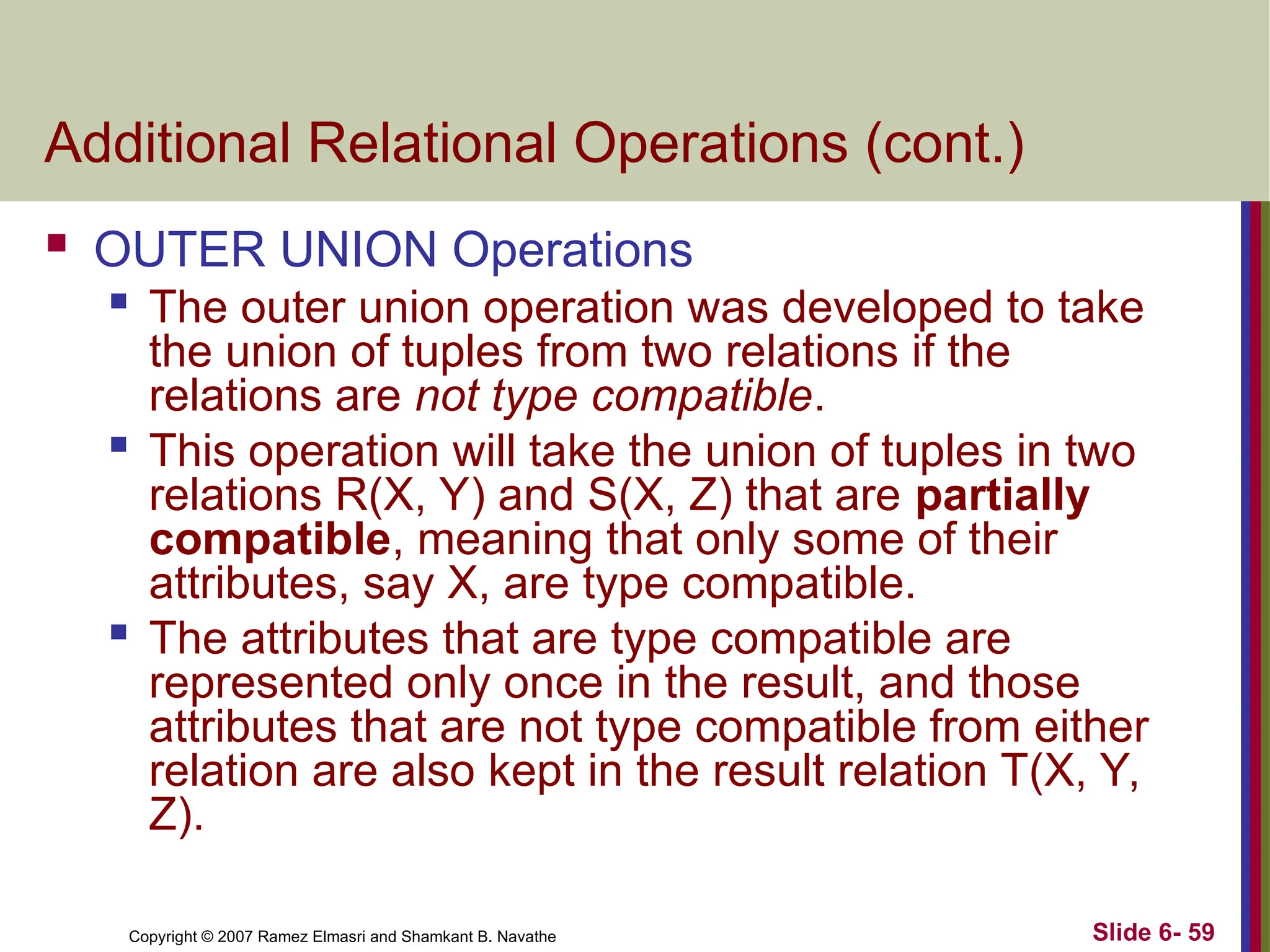 Slide 6- 59
Copyright © 2007 Ramez Elmasri and Shamkant B. Navathe
Additional Relational Operations (cont.)
 OUTER UNION Operations
 The outer union operation was developed to take
the union of tuples from two relations if the
relations are not type compatible.

This operation will take the union of tuples in two
relations R(X, Y) and S(X, Z) that are partially
compatible, meaning that only some of their
attributes, say X, are type compatible.
 The attributes that are type compatible are
represented only once in the result, and those
attributes that are not type compatible from either
relation are also kept in the result relation T(X, Y,
Z).
 
