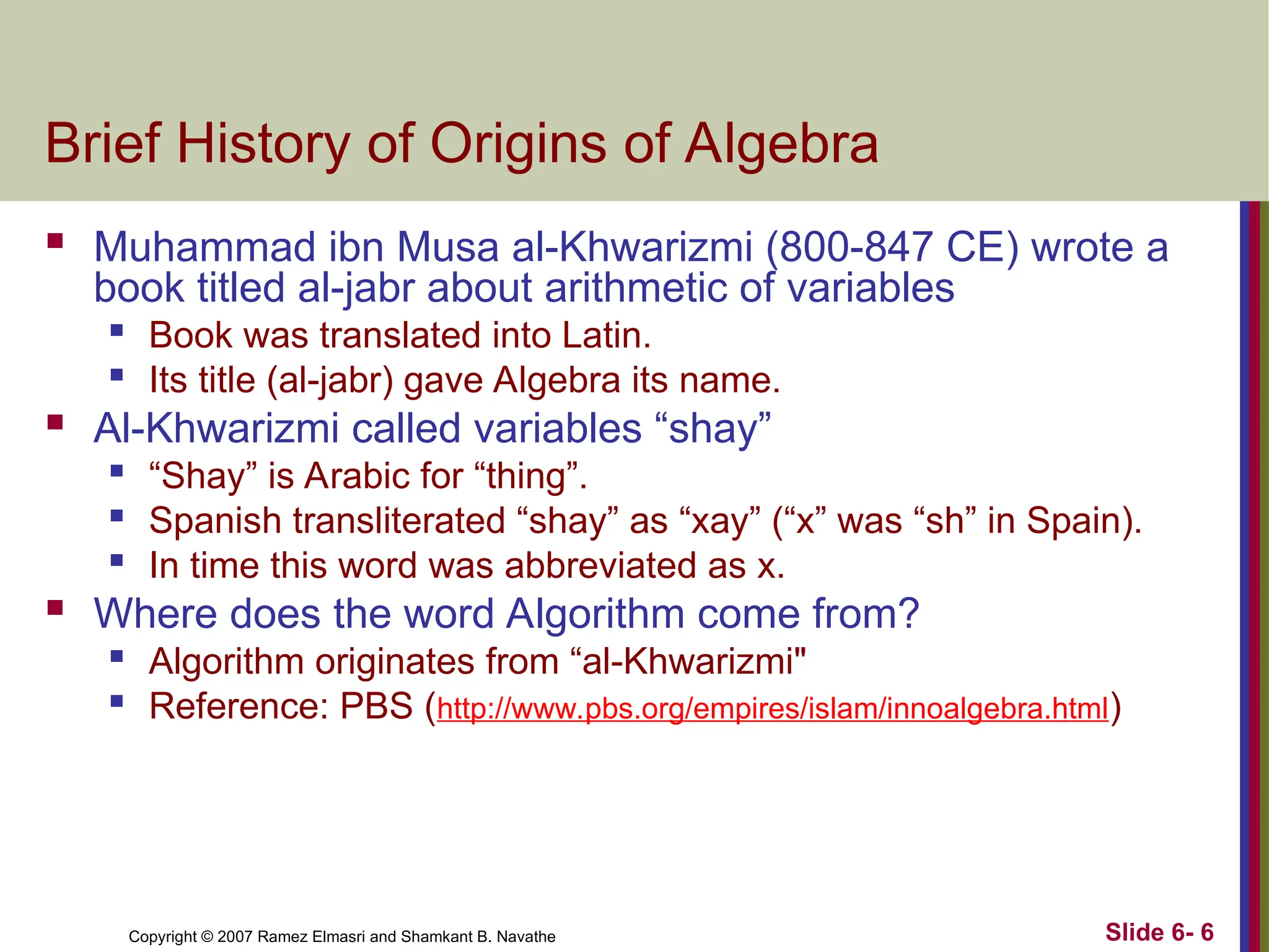 Slide 6- 6
Copyright © 2007 Ramez Elmasri and Shamkant B. Navathe
Brief History of Origins of Algebra
 Muhammad ibn Musa al-Khwarizmi (800-847 CE) wrote a
book titled al-jabr about arithmetic of variables

Book was translated into Latin.

Its title (al-jabr) gave Algebra its name.
 Al-Khwarizmi called variables “shay”

“Shay” is Arabic for “thing”.

Spanish transliterated “shay” as “xay” (“x” was “sh” in Spain).

In time this word was abbreviated as x.
 Where does the word Algorithm come from?

Algorithm originates from “al-Khwarizmi"

Reference: PBS (http://www.pbs.org/empires/islam/innoalgebra.html)
 