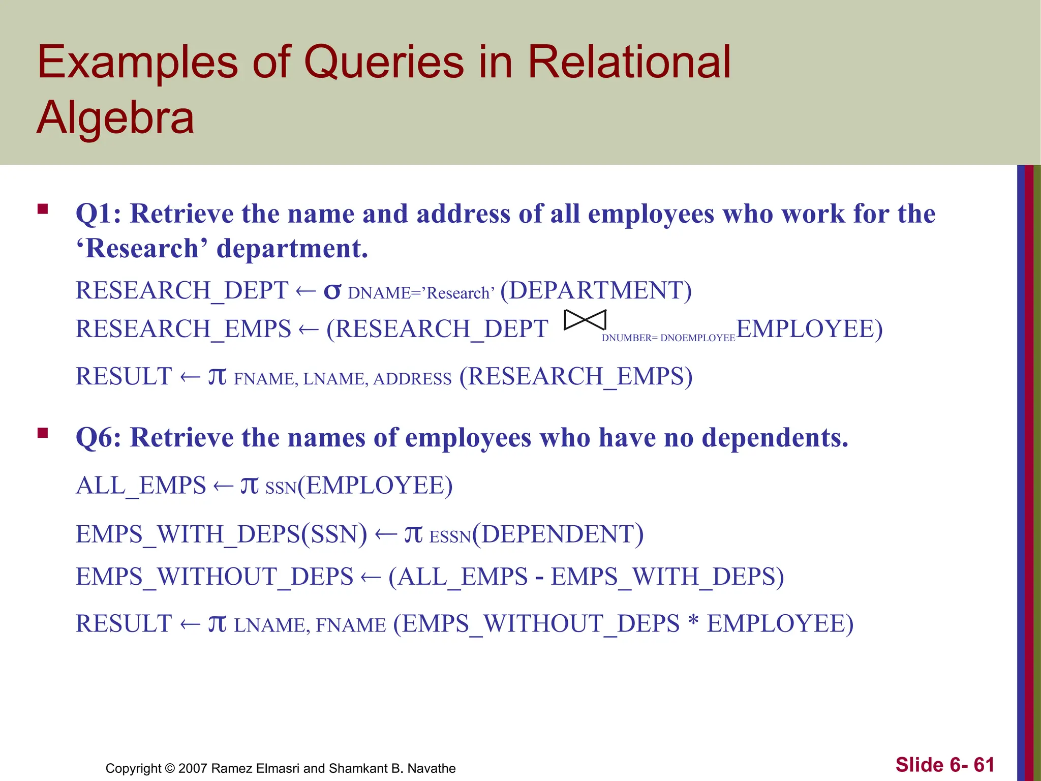Slide 6- 61
Copyright © 2007 Ramez Elmasri and Shamkant B. Navathe
Examples of Queries in Relational
Algebra
 Q1: Retrieve the name and address of all employees who work for the
‘Research’ department.
RESEARCH_DEPT   DNAME=’Research’ (DEPARTMENT)
RESEARCH_EMPS  (RESEARCH_DEPT DNUMBER= DNOEMPLOYEEEMPLOYEE)
RESULT   FNAME, LNAME, ADDRESS (RESEARCH_EMPS)
 Q6: Retrieve the names of employees who have no dependents.
ALL_EMPS   SSN(EMPLOYEE)
EMPS_WITH_DEPS(SSN)   ESSN(DEPENDENT)
EMPS_WITHOUT_DEPS  (ALL_EMPS - EMPS_WITH_DEPS)
RESULT   LNAME, FNAME (EMPS_WITHOUT_DEPS * EMPLOYEE)
 