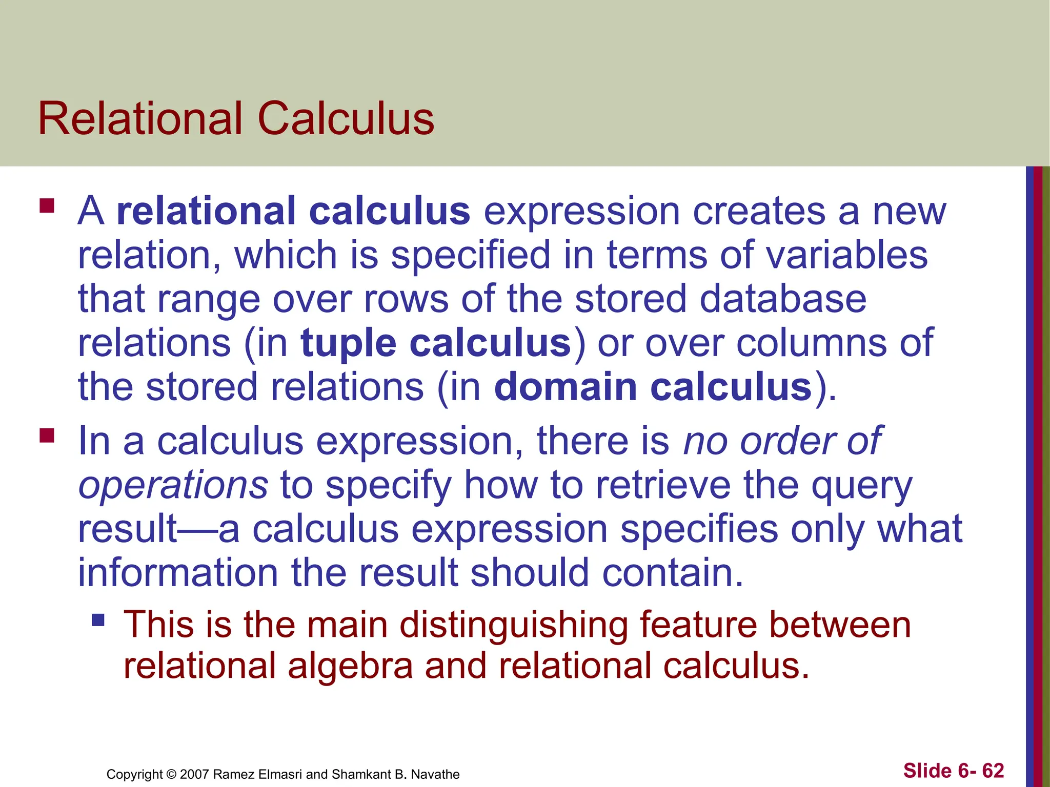 Slide 6- 62
Copyright © 2007 Ramez Elmasri and Shamkant B. Navathe
Relational Calculus
 A relational calculus expression creates a new
relation, which is specified in terms of variables
that range over rows of the stored database
relations (in tuple calculus) or over columns of
the stored relations (in domain calculus).
 In a calculus expression, there is no order of
operations to specify how to retrieve the query
result—a calculus expression specifies only what
information the result should contain.
 This is the main distinguishing feature between
relational algebra and relational calculus.
 