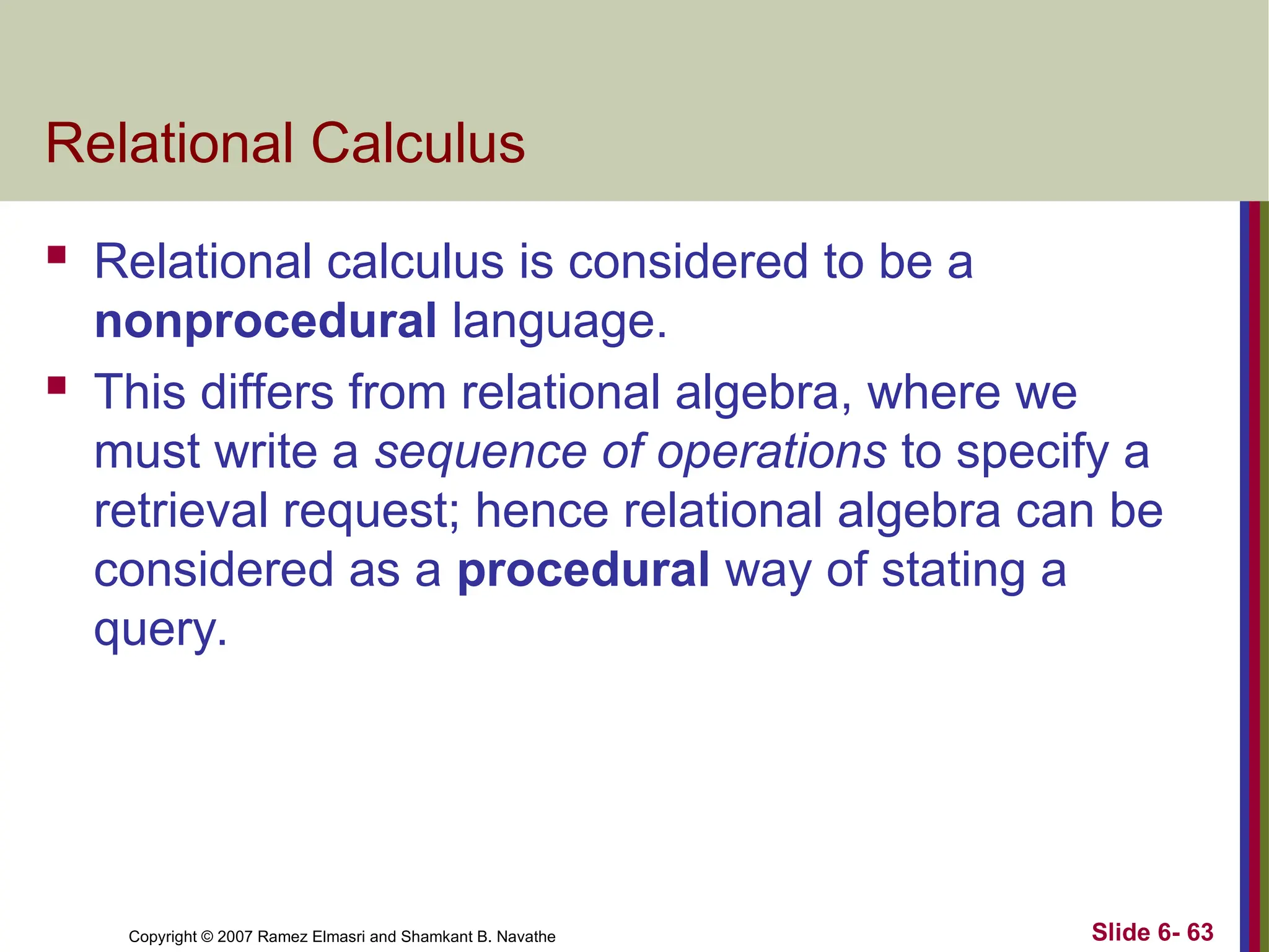Slide 6- 63
Copyright © 2007 Ramez Elmasri and Shamkant B. Navathe
Relational Calculus
 Relational calculus is considered to be a
nonprocedural language.
 This differs from relational algebra, where we
must write a sequence of operations to specify a
retrieval request; hence relational algebra can be
considered as a procedural way of stating a
query.
 