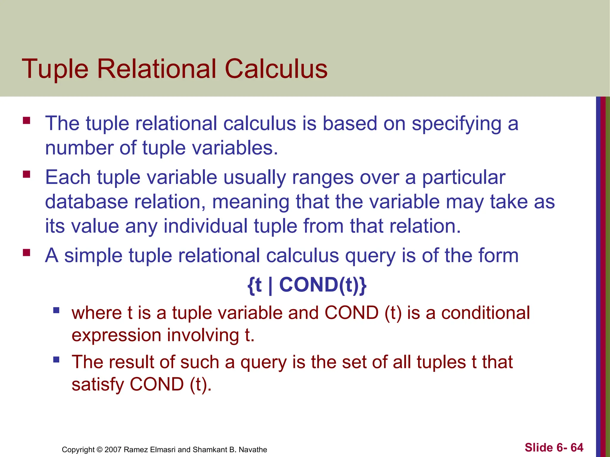 Slide 6- 64
Copyright © 2007 Ramez Elmasri and Shamkant B. Navathe
Tuple Relational Calculus
 The tuple relational calculus is based on specifying a
number of tuple variables.
 Each tuple variable usually ranges over a particular
database relation, meaning that the variable may take as
its value any individual tuple from that relation.
 A simple tuple relational calculus query is of the form
{t | COND(t)}
 where t is a tuple variable and COND (t) is a conditional
expression involving t.
 The result of such a query is the set of all tuples t that
satisfy COND (t).
 