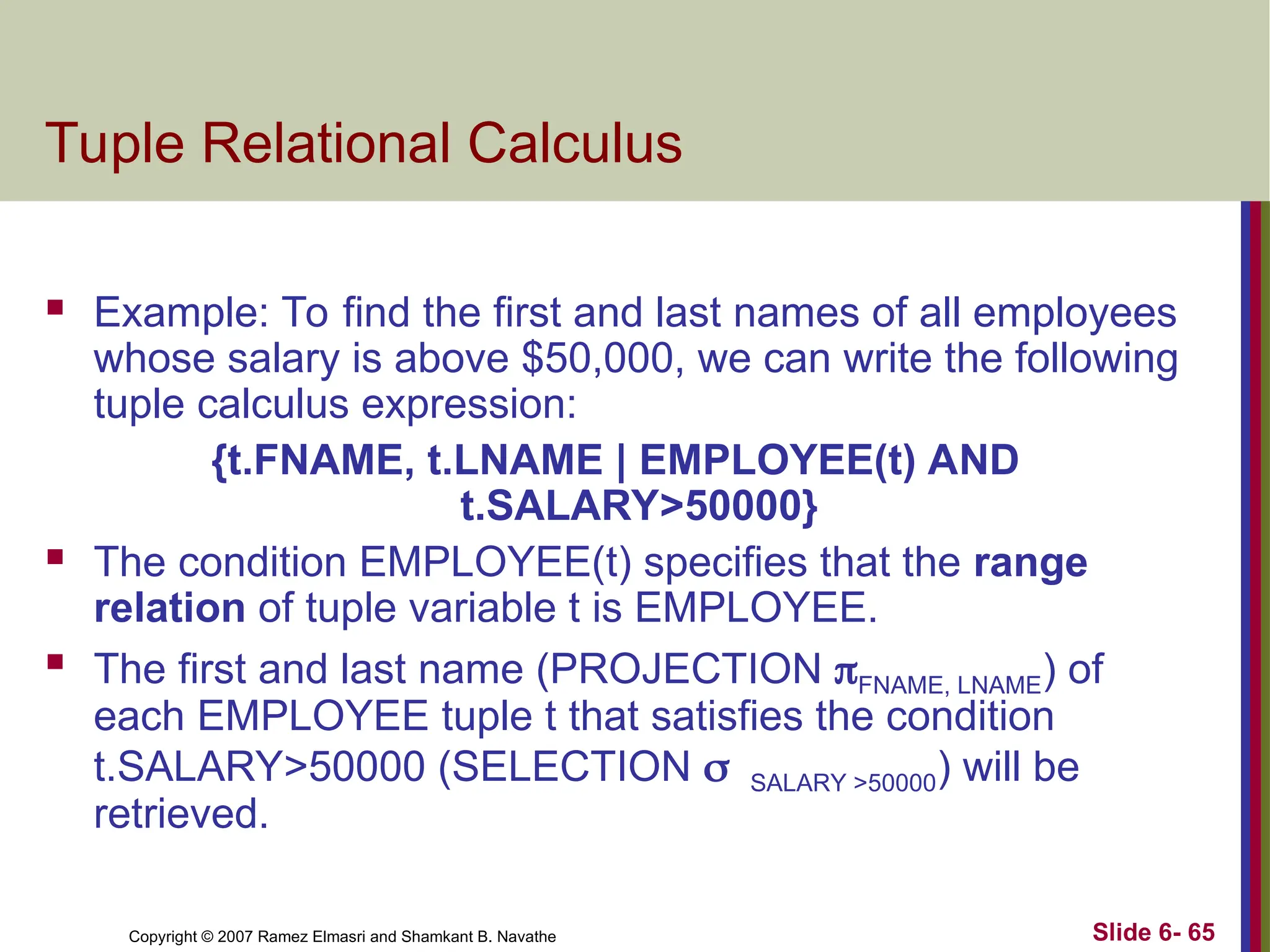 Slide 6- 65
Copyright © 2007 Ramez Elmasri and Shamkant B. Navathe
Tuple Relational Calculus
 Example: To find the first and last names of all employees
whose salary is above $50,000, we can write the following
tuple calculus expression:
{t.FNAME, t.LNAME | EMPLOYEE(t) AND
t.SALARY>50000}
 The condition EMPLOYEE(t) specifies that the range
relation of tuple variable t is EMPLOYEE.
 The first and last name (PROJECTION FNAME, LNAME) of
each EMPLOYEE tuple t that satisfies the condition
t.SALARY>50000 (SELECTION SALARY >50000) will be
retrieved.
 