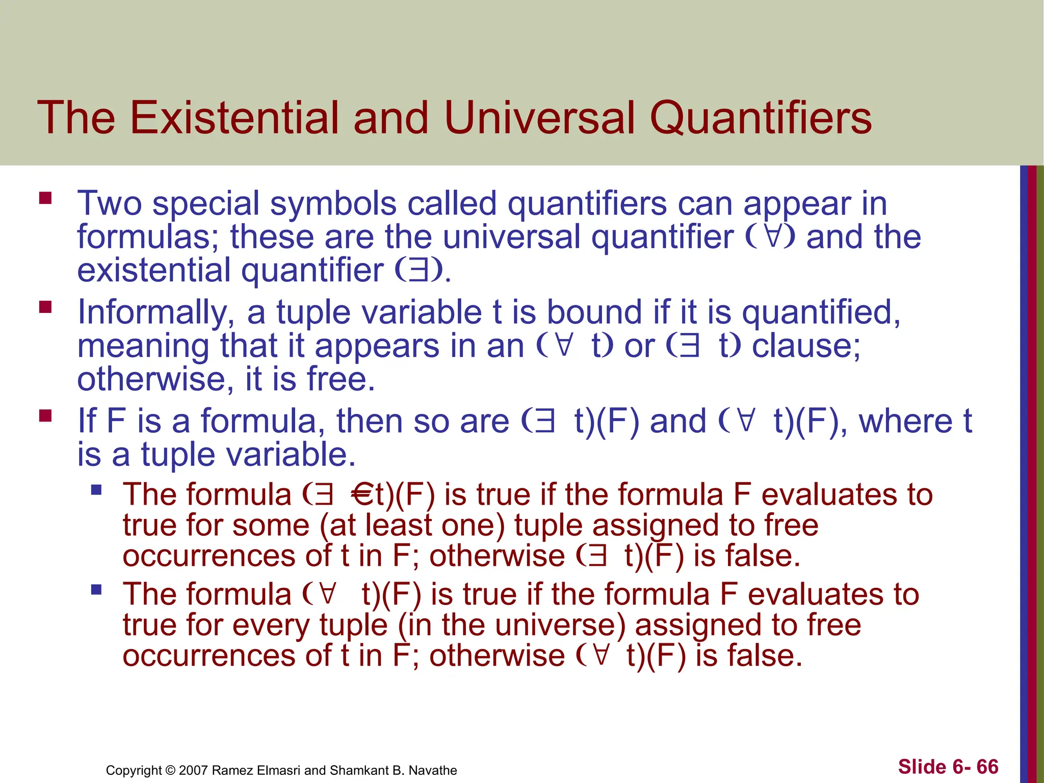 Slide 6- 66
Copyright © 2007 Ramez Elmasri and Shamkant B. Navathe
The Existential and Universal Quantifiers
 Two special symbols called quantifiers can appear in
formulas; these are the universal quantifier  and the
existential quantifier 
 Informally, a tuple variable t is bound if it is quantified,
meaning that it appears in an t or t clause;
otherwise, it is free.
 If F is a formula, then so are t)(F) and t)(F), where t
is a tuple variable.

The formula t)(F) is true if the formula F evaluates to
true for some (at least one) tuple assigned to free
occurrences of t in F; otherwise t)(F) is false.

The formula  t)(F) is true if the formula F evaluates to
true for every tuple (in the universe) assigned to free
occurrences of t in F; otherwise t)(F) is false.
 