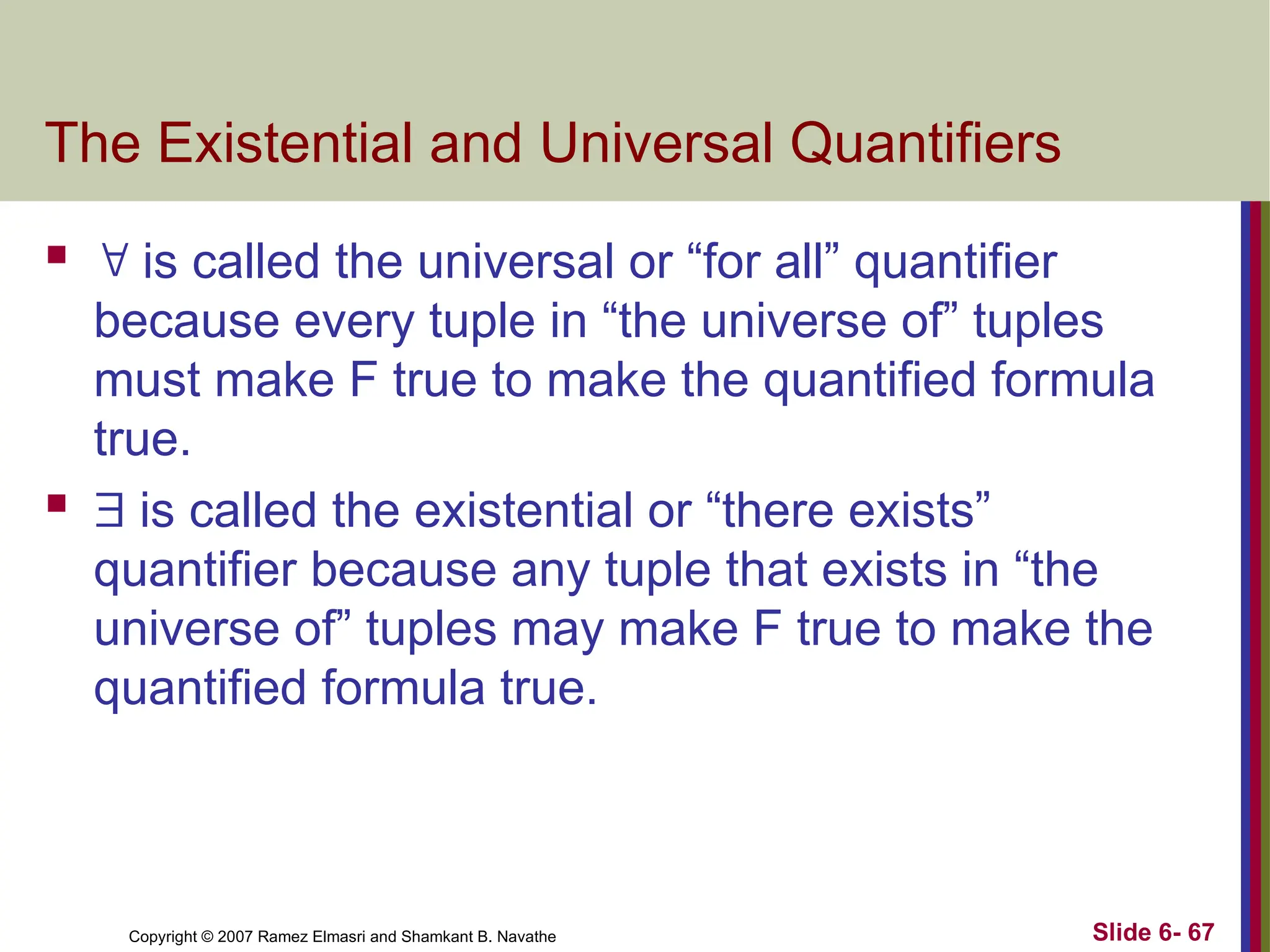 Slide 6- 67
Copyright © 2007 Ramez Elmasri and Shamkant B. Navathe
The Existential and Universal Quantifiers
  is called the universal or “for all” quantifier
because every tuple in “the universe of” tuples
must make F true to make the quantified formula
true.
  is called the existential or “there exists”
quantifier because any tuple that exists in “the
universe of” tuples may make F true to make the
quantified formula true.
 