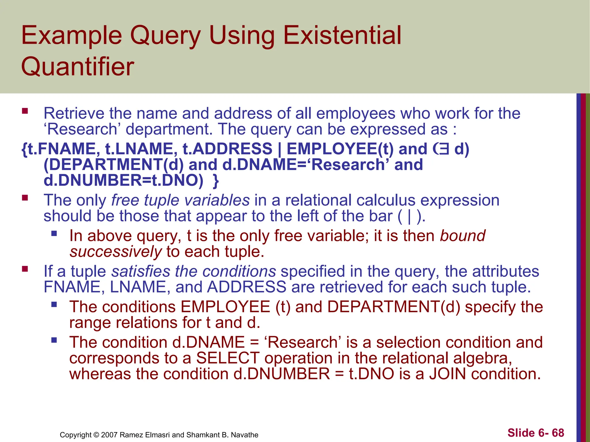Slide 6- 68
Copyright © 2007 Ramez Elmasri and Shamkant B. Navathe
Example Query Using Existential
Quantifier
 Retrieve the name and address of all employees who work for the
‘Research’ department. The query can be expressed as :
{t.FNAME, t.LNAME, t.ADDRESS | EMPLOYEE(t) and  d)
(DEPARTMENT(d) and d.DNAME=‘Research’ and
d.DNUMBER=t.DNO) }
 The only free tuple variables in a relational calculus expression
should be those that appear to the left of the bar ( | ).

In above query, t is the only free variable; it is then bound
successively to each tuple.
 If a tuple satisfies the conditions specified in the query, the attributes
FNAME, LNAME, and ADDRESS are retrieved for each such tuple.

The conditions EMPLOYEE (t) and DEPARTMENT(d) specify the
range relations for t and d.

The condition d.DNAME = ‘Research’ is a selection condition and
corresponds to a SELECT operation in the relational algebra,
whereas the condition d.DNUMBER = t.DNO is a JOIN condition.
 