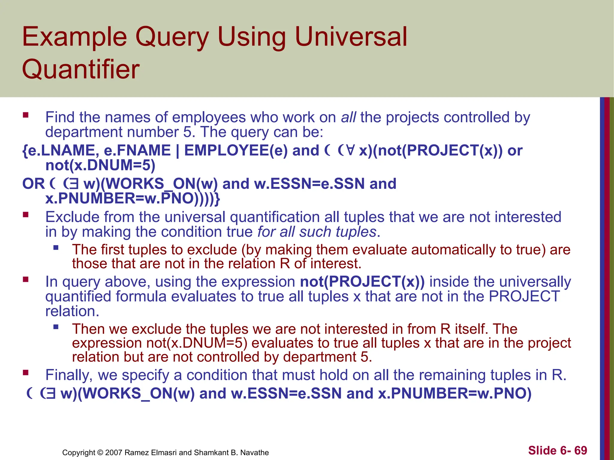 Slide 6- 69
Copyright © 2007 Ramez Elmasri and Shamkant B. Navathe
Example Query Using Universal
Quantifier
 Find the names of employees who work on all the projects controlled by
department number 5. The query can be:
{e.LNAME, e.FNAME | EMPLOYEE(e) and  x)(not(PROJECT(x)) or
not(x.DNUM=5)
OR  w)(WORKS_ON(w) and w.ESSN=e.SSN and
x.PNUMBER=w.PNO))))}
 Exclude from the universal quantification all tuples that we are not interested
in by making the condition true for all such tuples.

The first tuples to exclude (by making them evaluate automatically to true) are
those that are not in the relation R of interest.
 In query above, using the expression not(PROJECT(x)) inside the universally
quantified formula evaluates to true all tuples x that are not in the PROJECT
relation.

Then we exclude the tuples we are not interested in from R itself. The
expression not(x.DNUM=5) evaluates to true all tuples x that are in the project
relation but are not controlled by department 5.
 Finally, we specify a condition that must hold on all the remaining tuples in R.
 w)(WORKS_ON(w) and w.ESSN=e.SSN and x.PNUMBER=w.PNO)
 