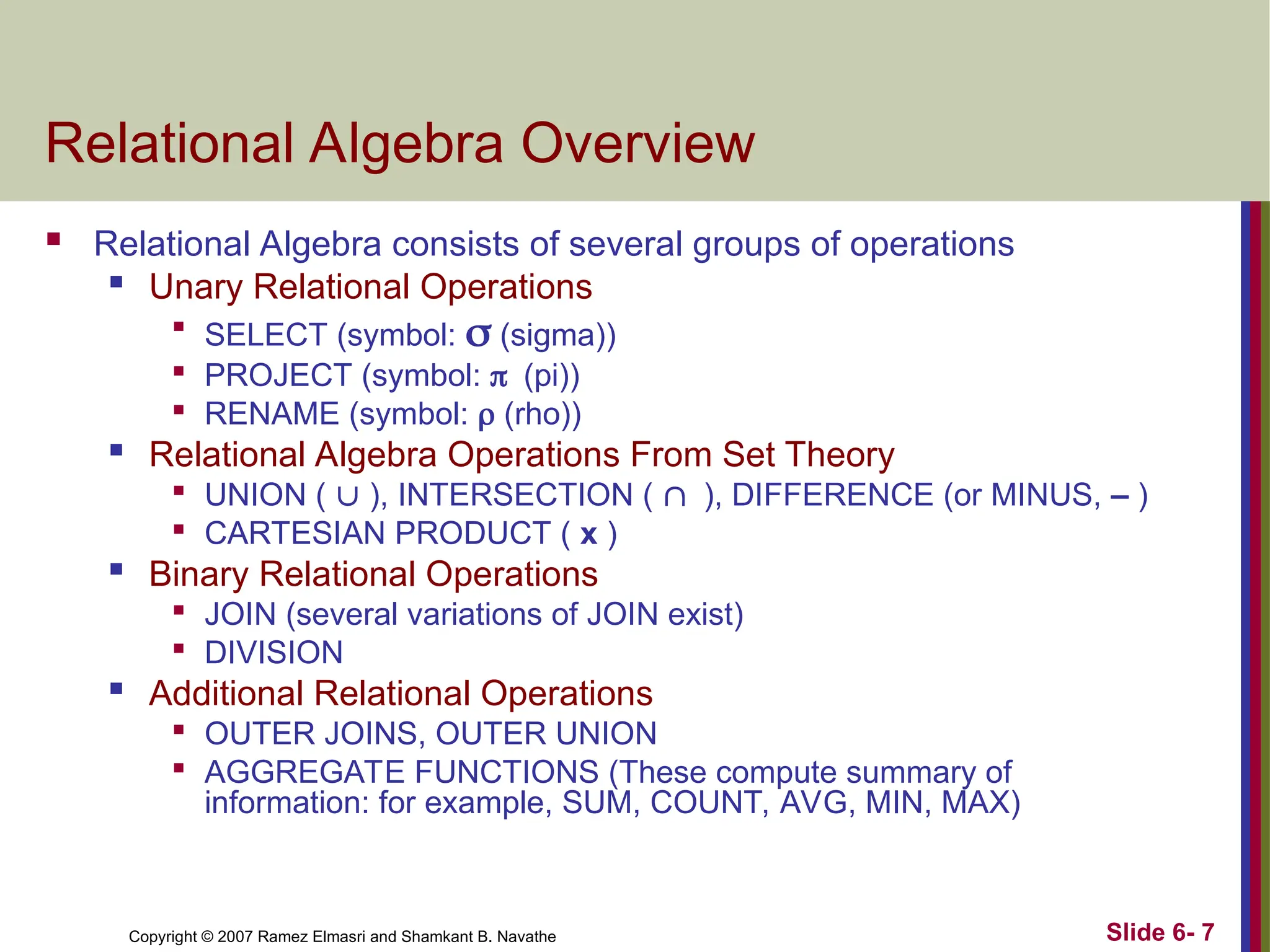 Slide 6- 7
Copyright © 2007 Ramez Elmasri and Shamkant B. Navathe
Relational Algebra Overview
 Relational Algebra consists of several groups of operations

Unary Relational Operations

SELECT (symbol:  (sigma))

PROJECT (symbol: (pi))

RENAME (symbol:  (rho))
 Relational Algebra Operations From Set Theory

UNION (  ), INTERSECTION ( ), DIFFERENCE (or MINUS, – )

CARTESIAN PRODUCT ( x )

Binary Relational Operations

JOIN (several variations of JOIN exist)

DIVISION

Additional Relational Operations

OUTER JOINS, OUTER UNION

AGGREGATE FUNCTIONS (These compute summary of
information: for example, SUM, COUNT, AVG, MIN, MAX)
 