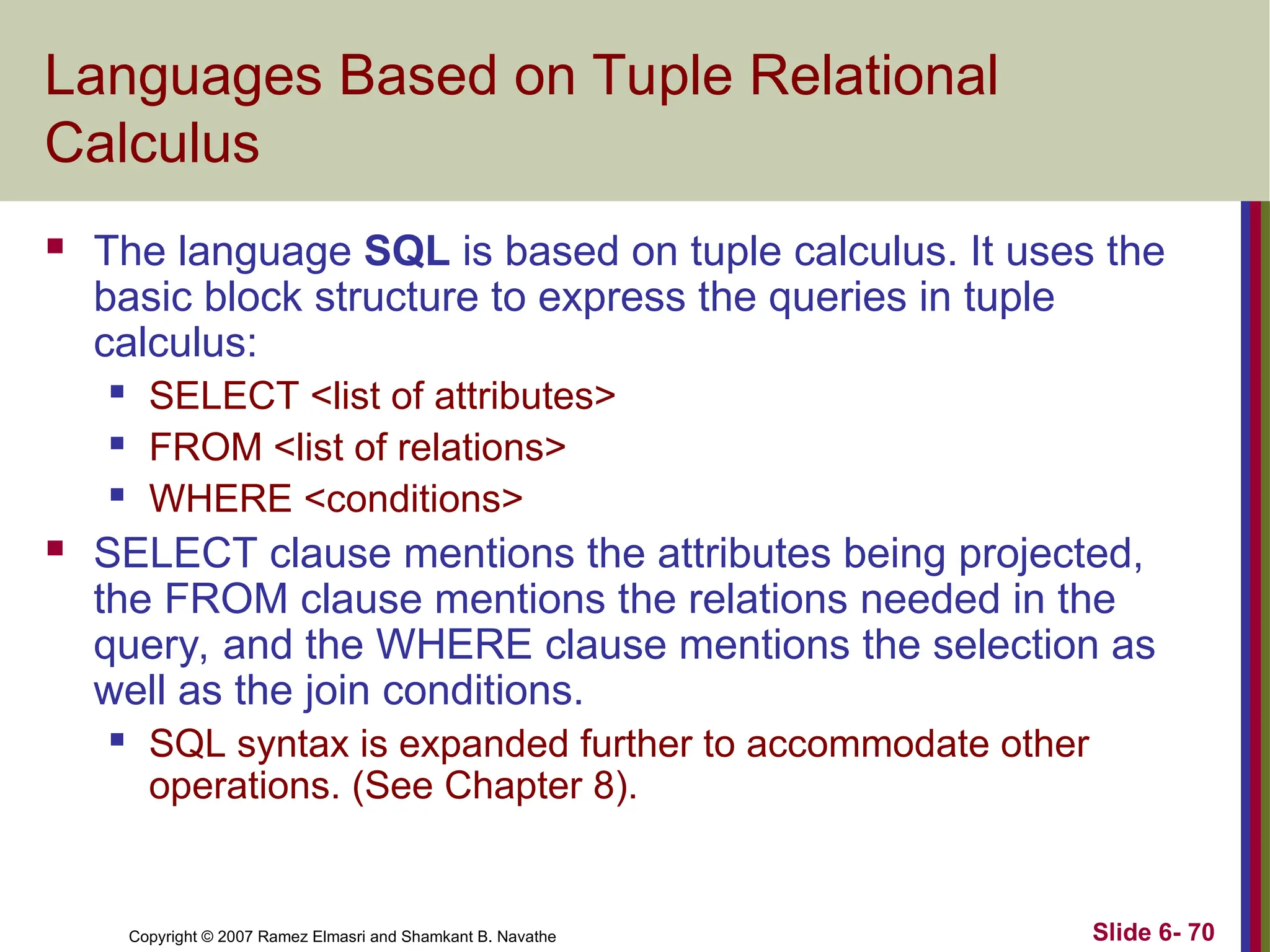Slide 6- 70
Copyright © 2007 Ramez Elmasri and Shamkant B. Navathe
Languages Based on Tuple Relational
Calculus
 The language SQL is based on tuple calculus. It uses the
basic block structure to express the queries in tuple
calculus:
 SELECT <list of attributes>
 FROM <list of relations>
 WHERE <conditions>
 SELECT clause mentions the attributes being projected,
the FROM clause mentions the relations needed in the
query, and the WHERE clause mentions the selection as
well as the join conditions.
 SQL syntax is expanded further to accommodate other
operations. (See Chapter 8).
 