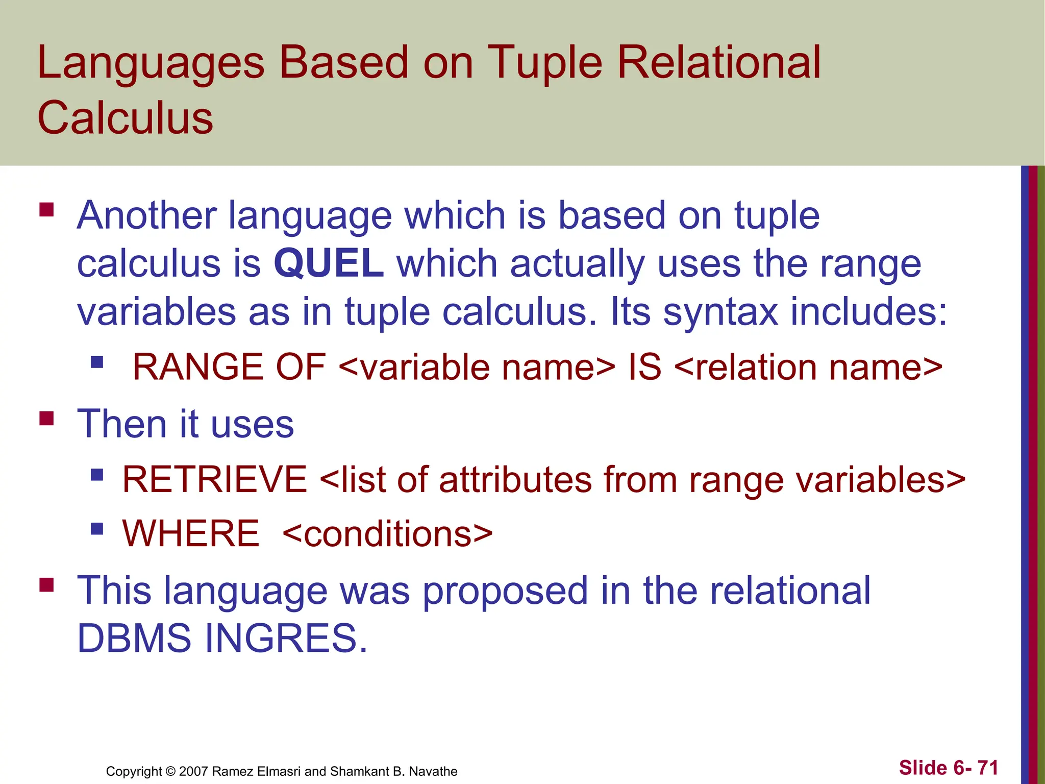 Slide 6- 71
Copyright © 2007 Ramez Elmasri and Shamkant B. Navathe
Languages Based on Tuple Relational
Calculus
 Another language which is based on tuple
calculus is QUEL which actually uses the range
variables as in tuple calculus. Its syntax includes:

RANGE OF <variable name> IS <relation name>
 Then it uses
 RETRIEVE <list of attributes from range variables>
 WHERE <conditions>
 This language was proposed in the relational
DBMS INGRES.
 