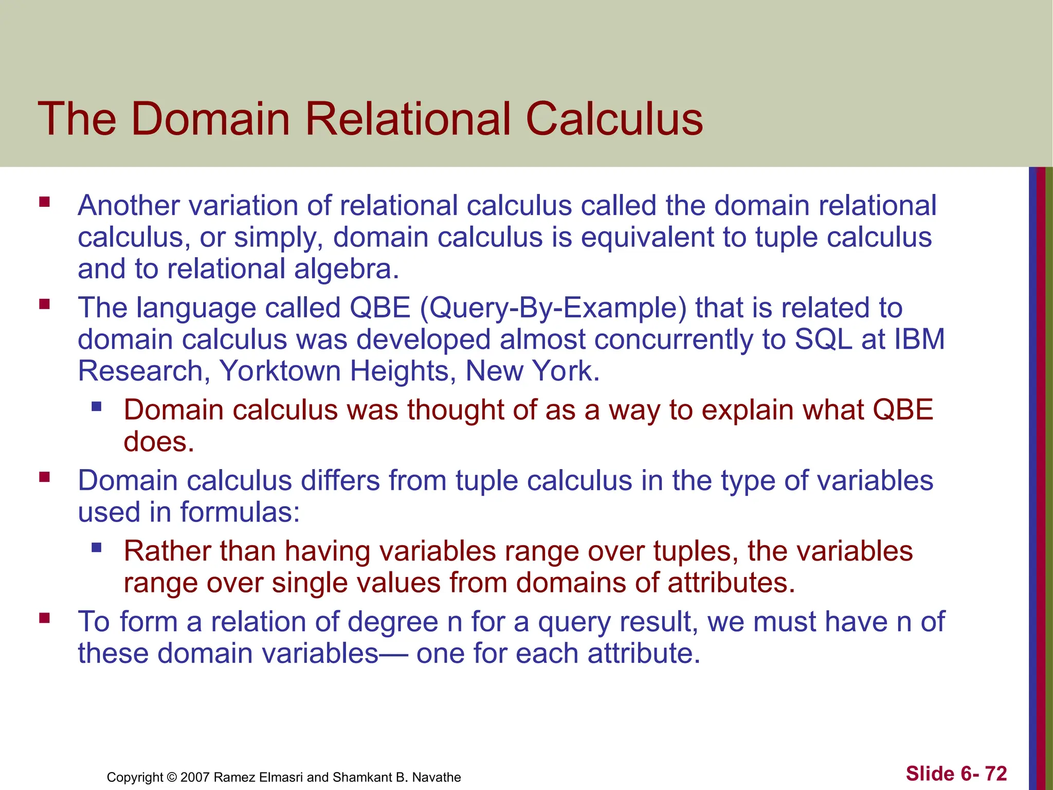 Slide 6- 72
Copyright © 2007 Ramez Elmasri and Shamkant B. Navathe
The Domain Relational Calculus
 Another variation of relational calculus called the domain relational
calculus, or simply, domain calculus is equivalent to tuple calculus
and to relational algebra.
 The language called QBE (Query-By-Example) that is related to
domain calculus was developed almost concurrently to SQL at IBM
Research, Yorktown Heights, New York.
 Domain calculus was thought of as a way to explain what QBE
does.
 Domain calculus differs from tuple calculus in the type of variables
used in formulas:
 Rather than having variables range over tuples, the variables
range over single values from domains of attributes.
 To form a relation of degree n for a query result, we must have n of
these domain variables— one for each attribute.
 
