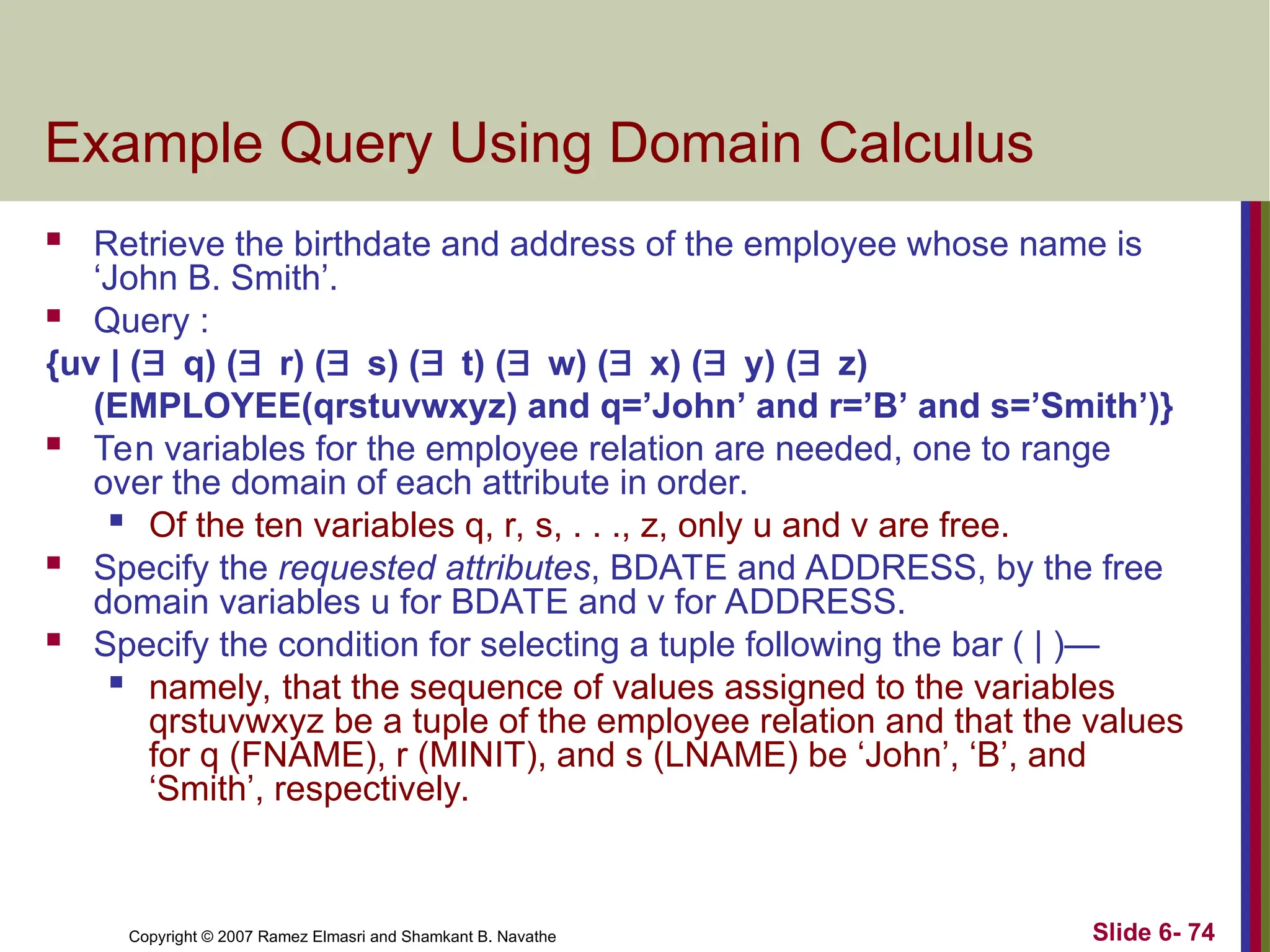 Slide 6- 74
Copyright © 2007 Ramez Elmasri and Shamkant B. Navathe
Example Query Using Domain Calculus
 Retrieve the birthdate and address of the employee whose name is
‘John B. Smith’.
 Query :
{uv | (q) (r) (s) (t) (w) (x) (y) (z)
(EMPLOYEE(qrstuvwxyz) and q=’John’ and r=’B’ and s=’Smith’)}
 Ten variables for the employee relation are needed, one to range
over the domain of each attribute in order.

Of the ten variables q, r, s, . . ., z, only u and v are free.
 Specify the requested attributes, BDATE and ADDRESS, by the free
domain variables u for BDATE and v for ADDRESS.
 Specify the condition for selecting a tuple following the bar ( | )—

namely, that the sequence of values assigned to the variables
qrstuvwxyz be a tuple of the employee relation and that the values
for q (FNAME), r (MINIT), and s (LNAME) be ‘John’, ‘B’, and
‘Smith’, respectively.
 