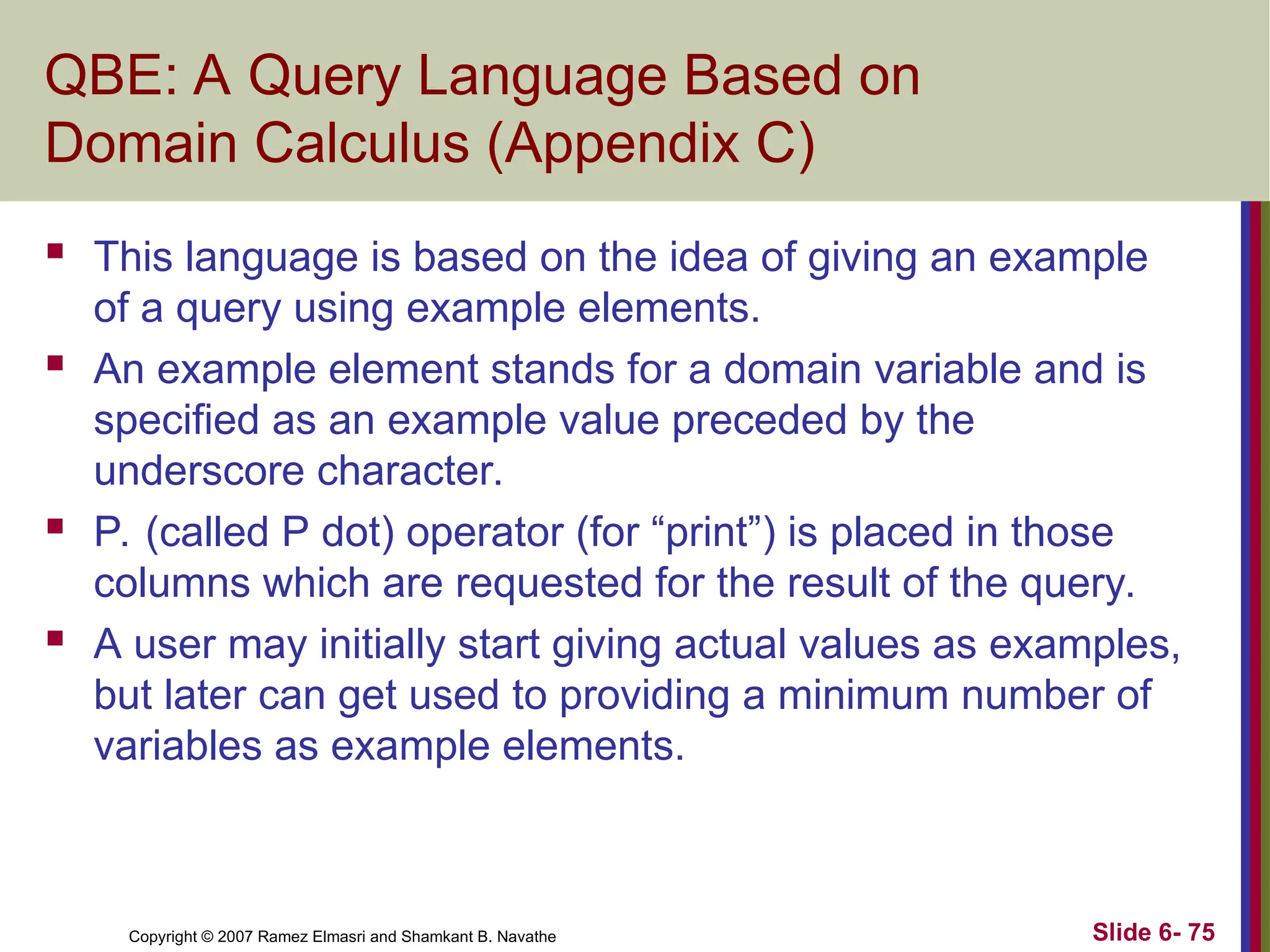 Slide 6- 75
Copyright © 2007 Ramez Elmasri and Shamkant B. Navathe
QBE: A Query Language Based on
Domain Calculus (Appendix C)
 This language is based on the idea of giving an example
of a query using example elements.
 An example element stands for a domain variable and is
specified as an example value preceded by the
underscore character.
 P. (called P dot) operator (for “print”) is placed in those
columns which are requested for the result of the query.
 A user may initially start giving actual values as examples,
but later can get used to providing a minimum number of
variables as example elements.
 