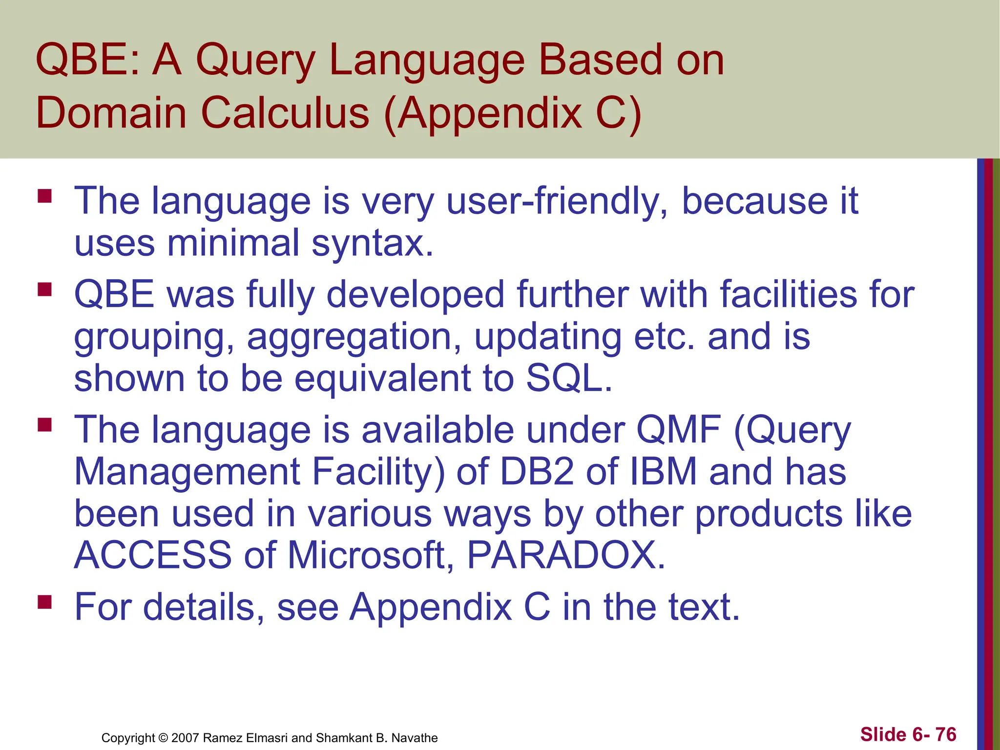 Slide 6- 76
Copyright © 2007 Ramez Elmasri and Shamkant B. Navathe
QBE: A Query Language Based on
Domain Calculus (Appendix C)
 The language is very user-friendly, because it
uses minimal syntax.
 QBE was fully developed further with facilities for
grouping, aggregation, updating etc. and is
shown to be equivalent to SQL.
 The language is available under QMF (Query
Management Facility) of DB2 of IBM and has
been used in various ways by other products like
ACCESS of Microsoft, PARADOX.
 For details, see Appendix C in the text.
 