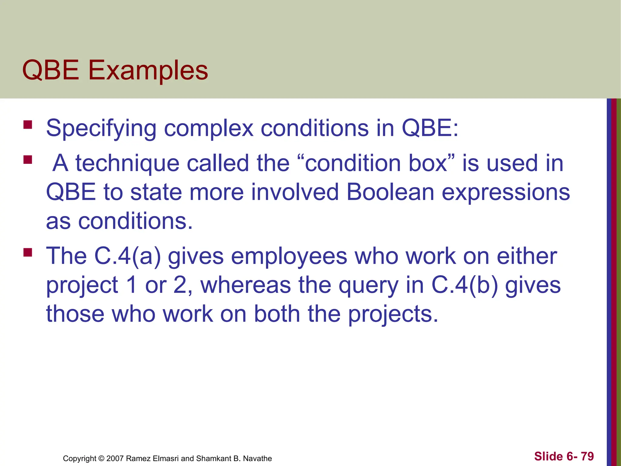 Slide 6- 79
Copyright © 2007 Ramez Elmasri and Shamkant B. Navathe
QBE Examples
 Specifying complex conditions in QBE:
 A technique called the “condition box” is used in
QBE to state more involved Boolean expressions
as conditions.
 The C.4(a) gives employees who work on either
project 1 or 2, whereas the query in C.4(b) gives
those who work on both the projects.
 