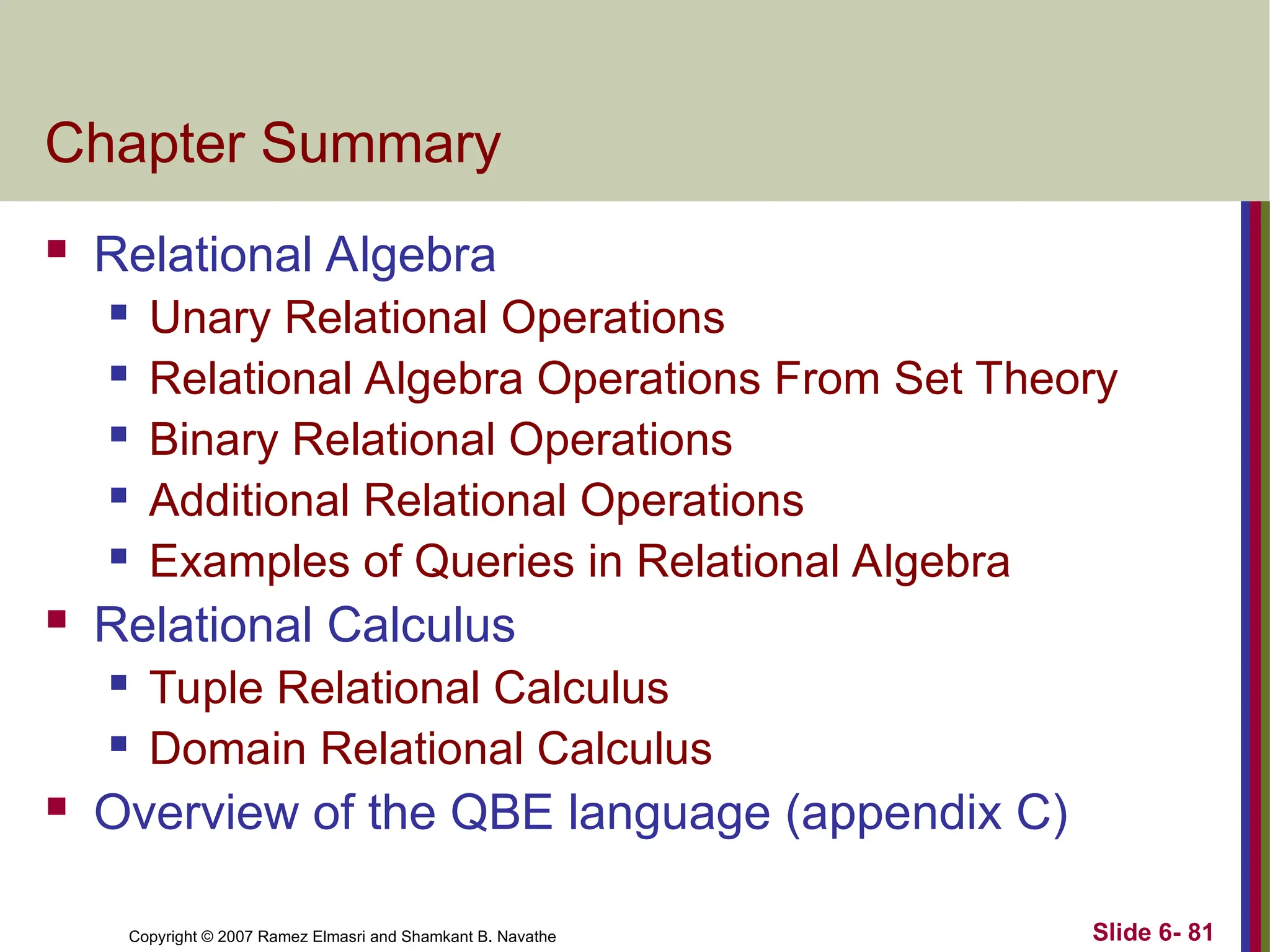 Slide 6- 81
Copyright © 2007 Ramez Elmasri and Shamkant B. Navathe
Chapter Summary
 Relational Algebra
 Unary Relational Operations
 Relational Algebra Operations From Set Theory
 Binary Relational Operations
 Additional Relational Operations
 Examples of Queries in Relational Algebra
 Relational Calculus
 Tuple Relational Calculus
 Domain Relational Calculus
 Overview of the QBE language (appendix C)
 