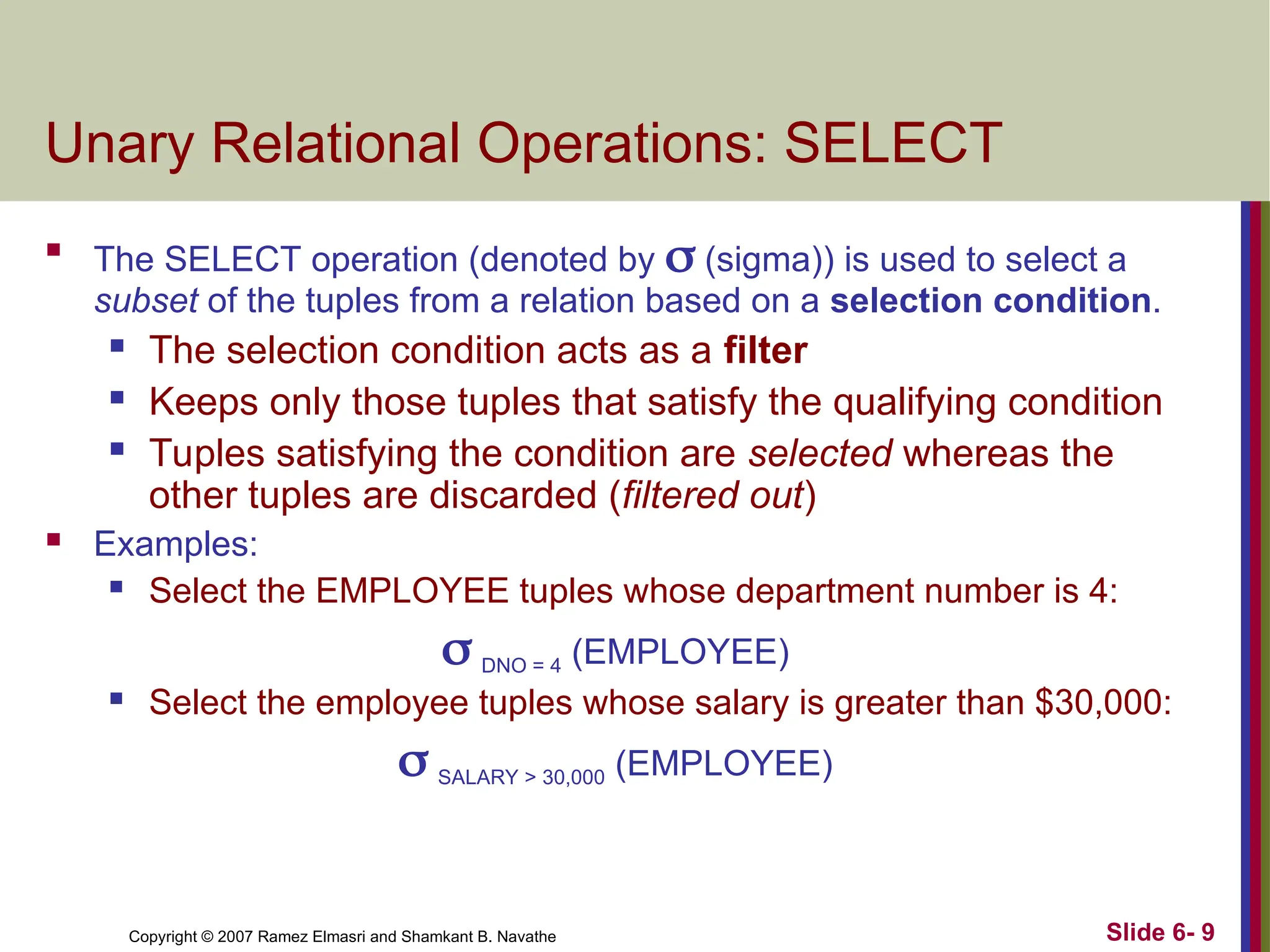 Slide 6- 9
Copyright © 2007 Ramez Elmasri and Shamkant B. Navathe
Unary Relational Operations: SELECT

The SELECT operation (denoted by  (sigma)) is used to select a
subset of the tuples from a relation based on a selection condition.
 The selection condition acts as a filter
 Keeps only those tuples that satisfy the qualifying condition
 Tuples satisfying the condition are selected whereas the
other tuples are discarded (filtered out)
 Examples:
 Select the EMPLOYEE tuples whose department number is 4:
 DNO = 4 (EMPLOYEE)
 Select the employee tuples whose salary is greater than $30,000:
 SALARY > 30,000 (EMPLOYEE)
 