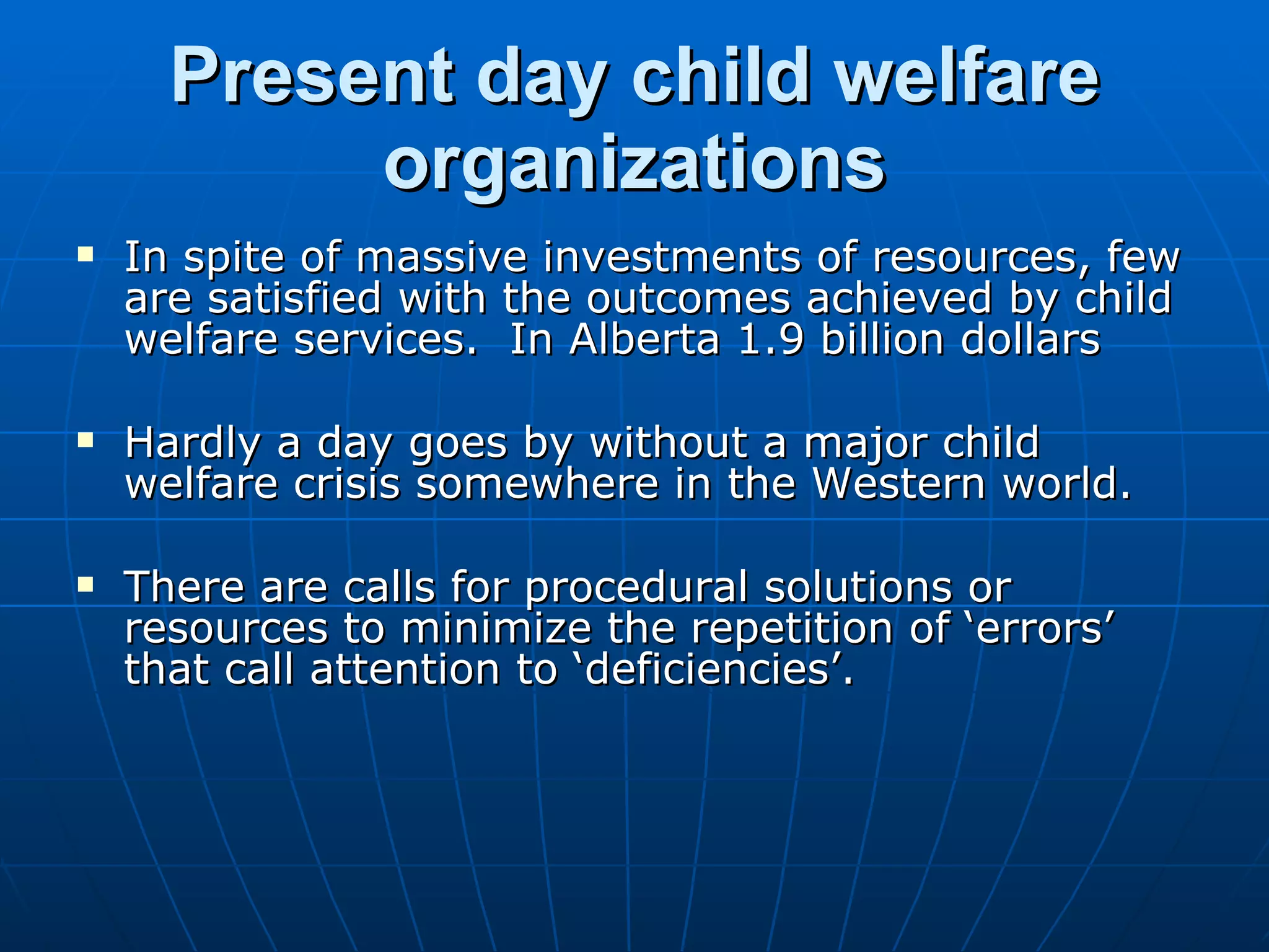 Present day child welfare
           organizations
   In spite of massive investments of resources, few
    are satisfied with the outcomes achieved by child
    welfare services. In Alberta 1.9 billion dollars

   Hardly a day goes by without a major child
    welfare crisis somewhere in the Western world.

   There are calls for procedural solutions or
    resources to minimize the repetition of ‘errors’
    that call attention to ‘deficiencies’.
 