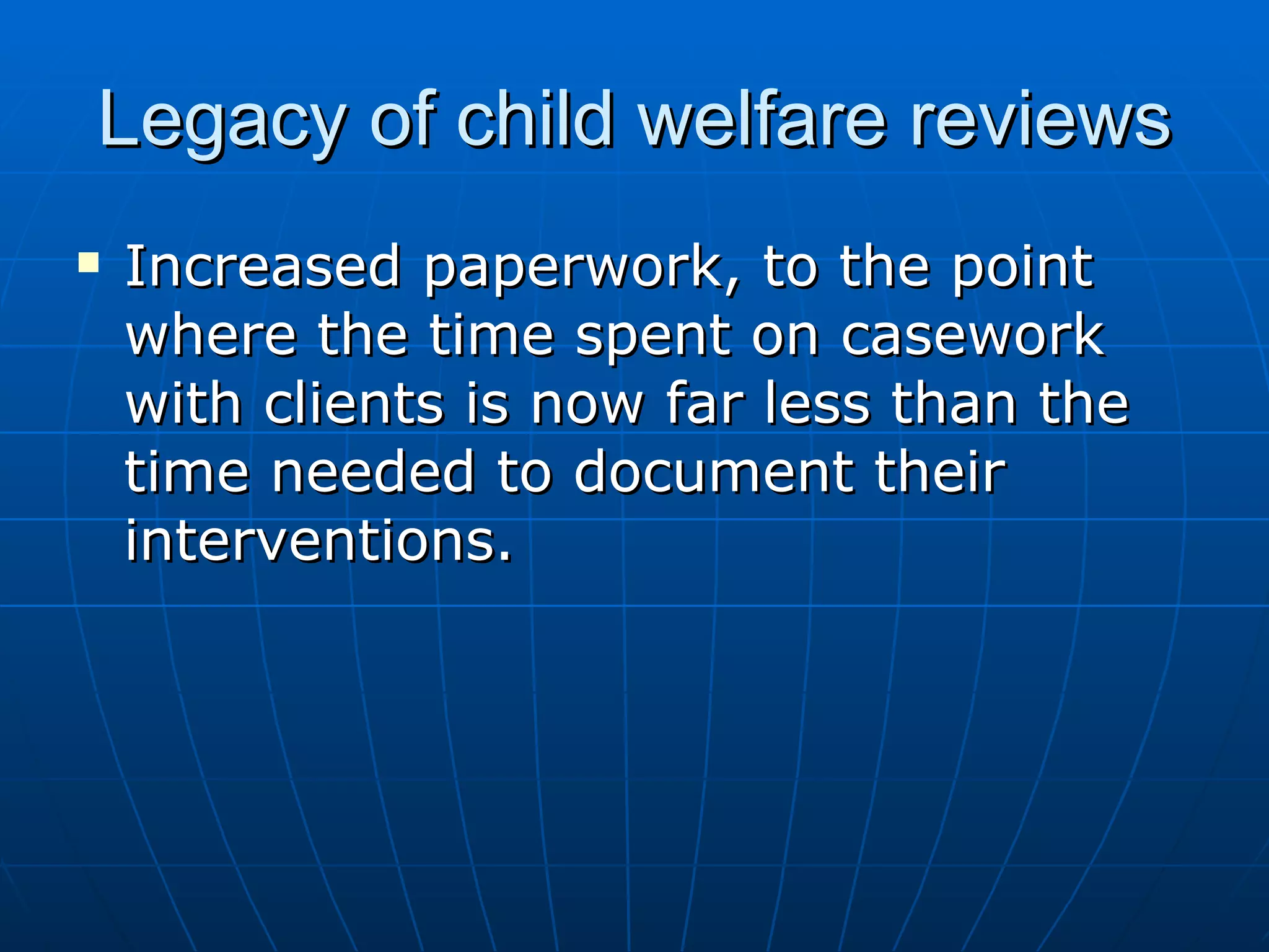Legacy of child welfare reviews
   Increased paperwork, to the point
    where the time spent on casework
    with clients is now far less than the
    time needed to document their
    interventions.
 