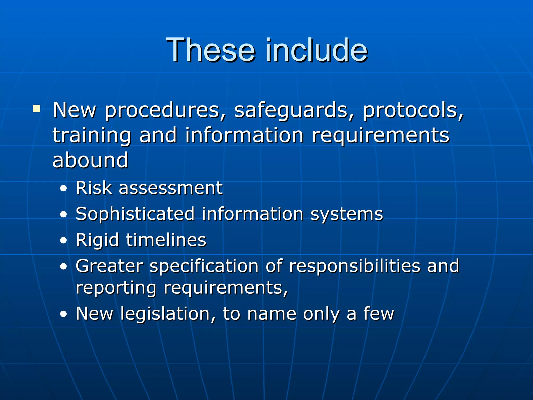 These include
   New procedures, safeguards, protocols,
    training and information requirements
    abound
    • Risk assessment
    • Sophisticated information systems
    • Rigid timelines
    • Greater specification of responsibilities and
      reporting requirements,
    • New legislation, to name only a few
 