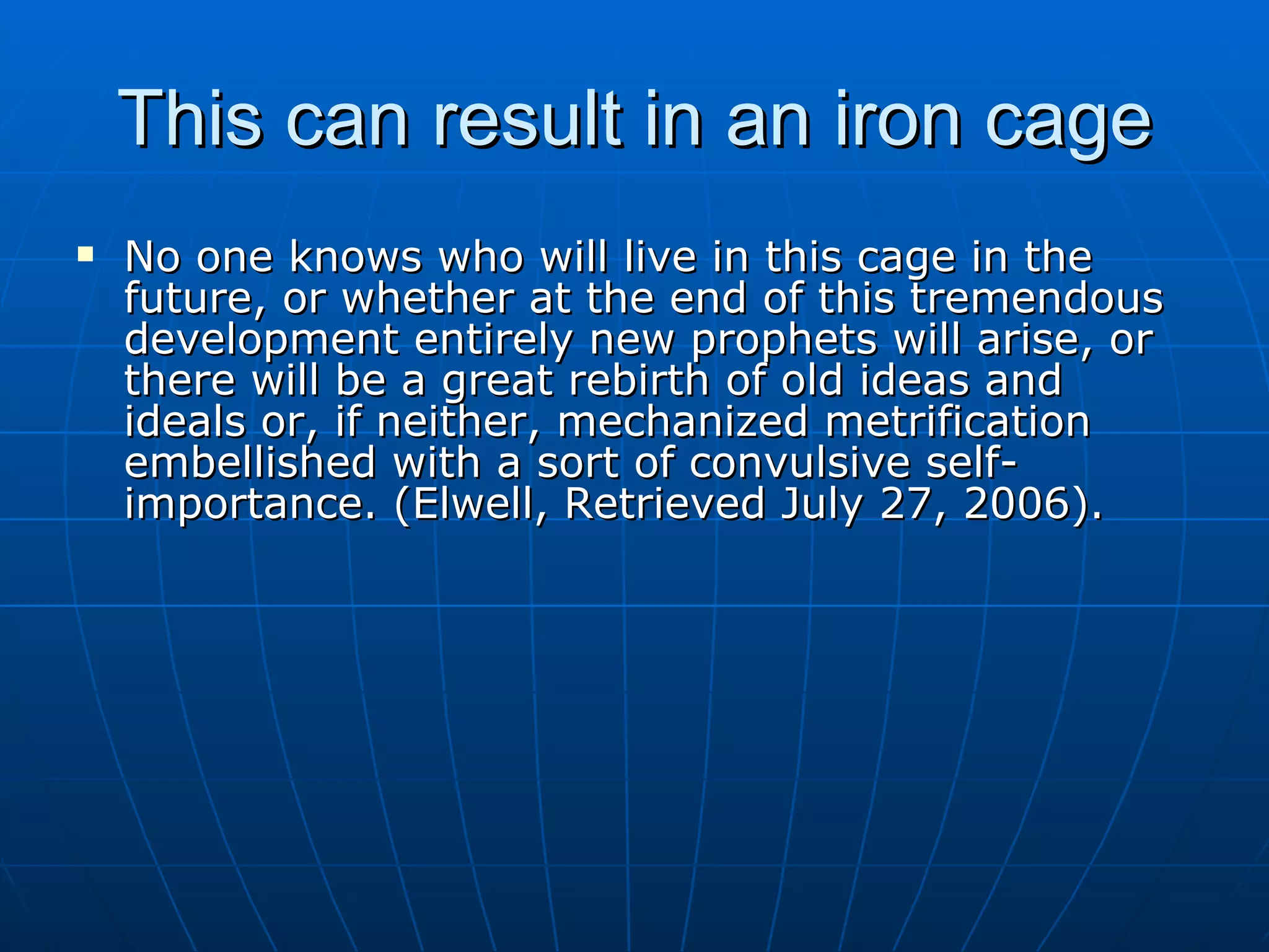 This can result in an iron cage
   No one knows who will live in this cage in the
    future, or whether at the end of this tremendous
    development entirely new prophets will arise, or
    there will be a great rebirth of old ideas and
    ideals or, if neither, mechanized metrification
    embellished with a sort of convulsive self-
    importance. (Elwell, Retrieved July 27, 2006).
 