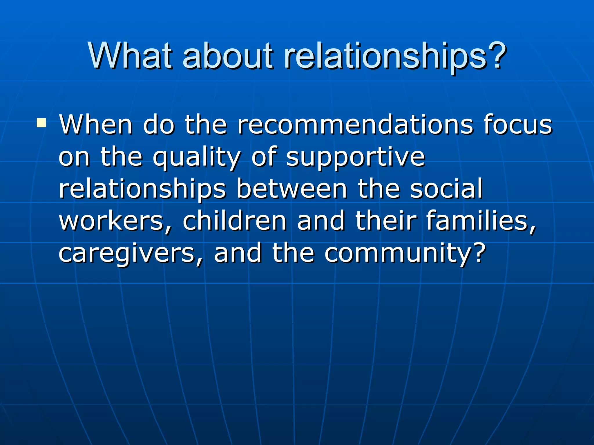 What about relationships?
   When do the recommendations focus
    on the quality of supportive
    relationships between the social
    workers, children and their families,
    caregivers, and the community?
 