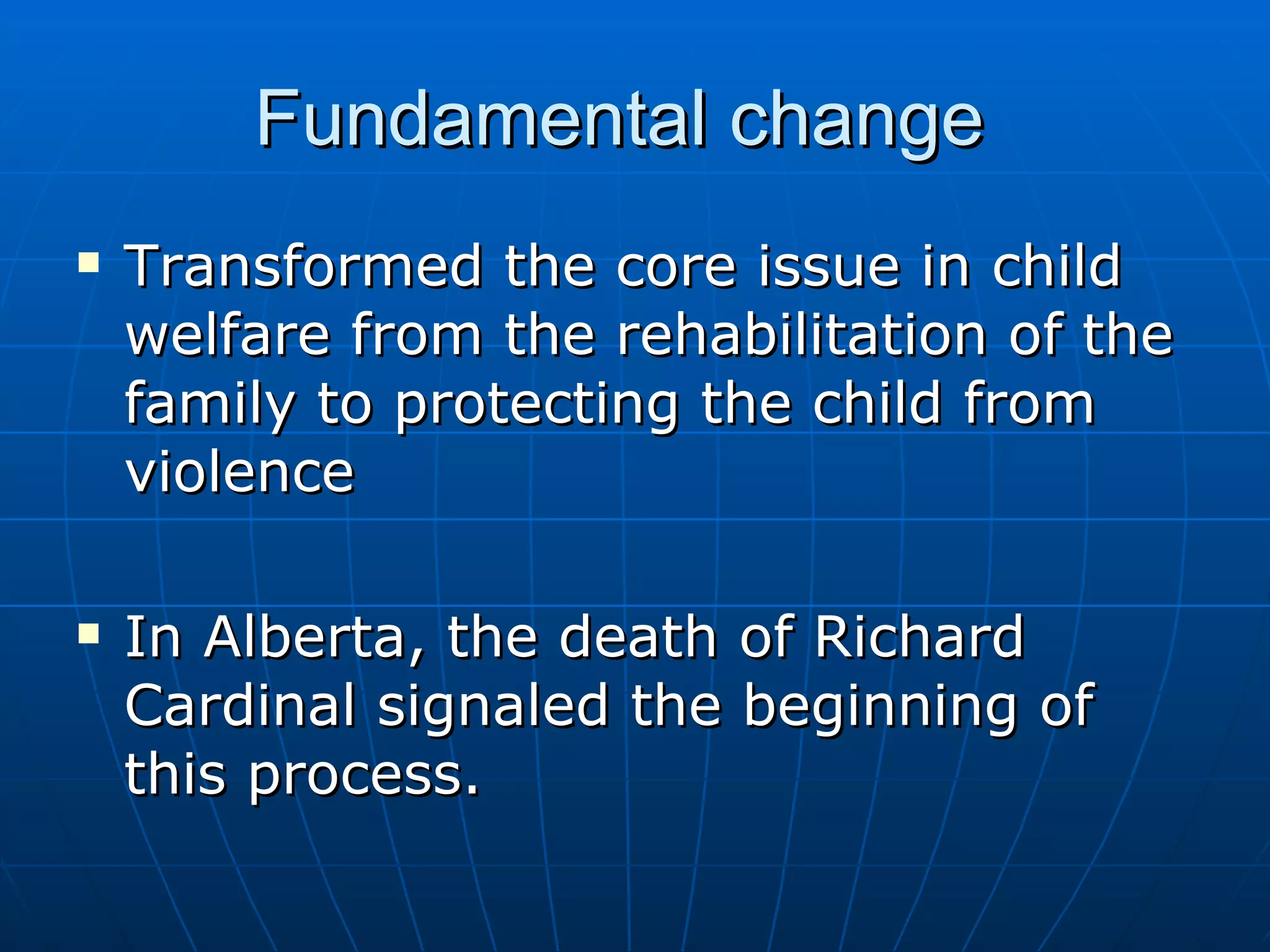 Fundamental change
   Transformed the core issue in child
    welfare from the rehabilitation of the
    family to protecting the child from
    violence

   In Alberta, the death of Richard
    Cardinal signaled the beginning of
    this process.
 