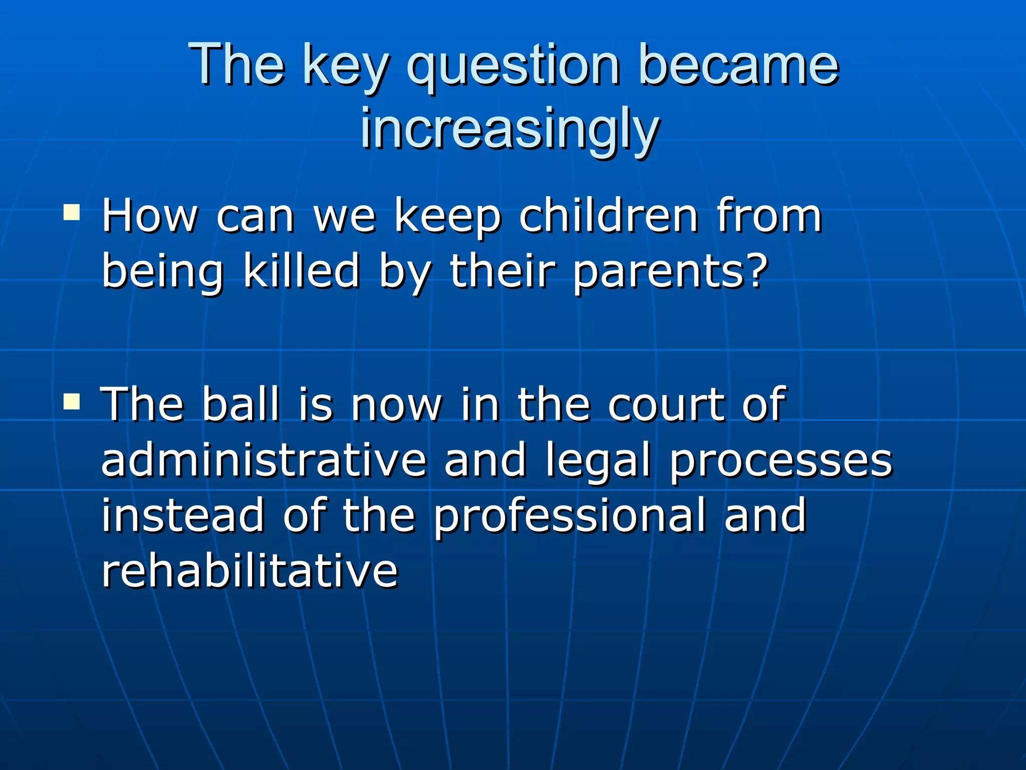 The key question became
             increasingly
   How can we keep children from
    being killed by their parents?

   The ball is now in the court of
    administrative and legal processes
    instead of the professional and
    rehabilitative
 