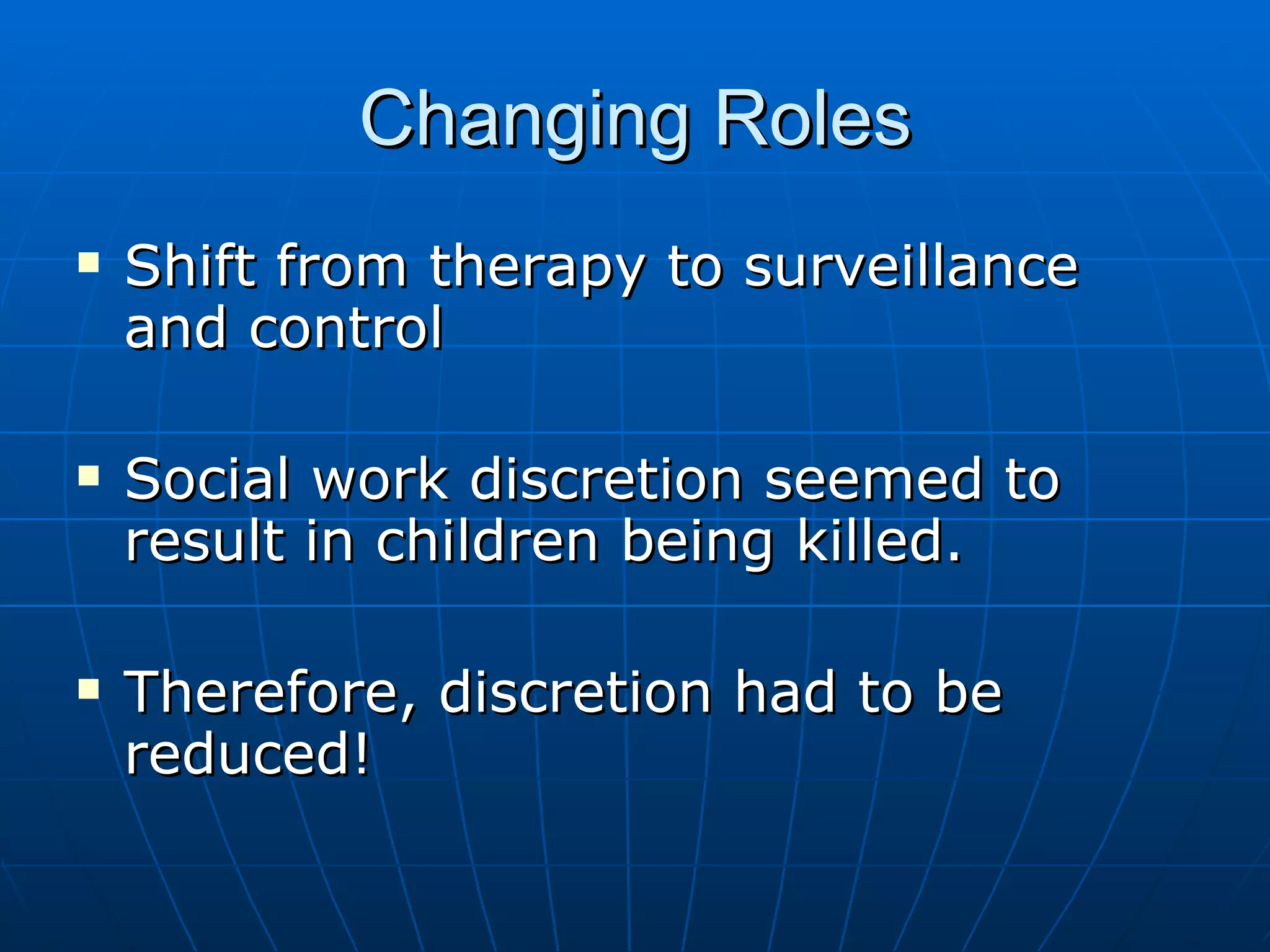 Changing Roles
   Shift from therapy to surveillance
    and control

   Social work discretion seemed to
    result in children being killed.

   Therefore, discretion had to be
    reduced!
 