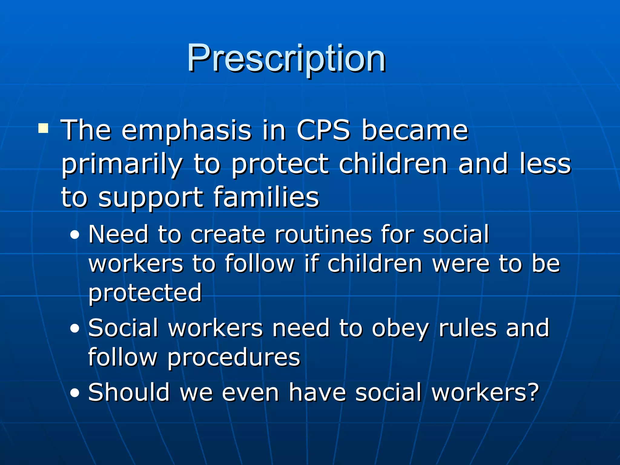 Prescription
   The emphasis in CPS became
    primarily to protect children and less
    to support families
    • Need to create routines for social
      workers to follow if children were to be
      protected
    • Social workers need to obey rules and
      follow procedures
    • Should we even have social workers?
 