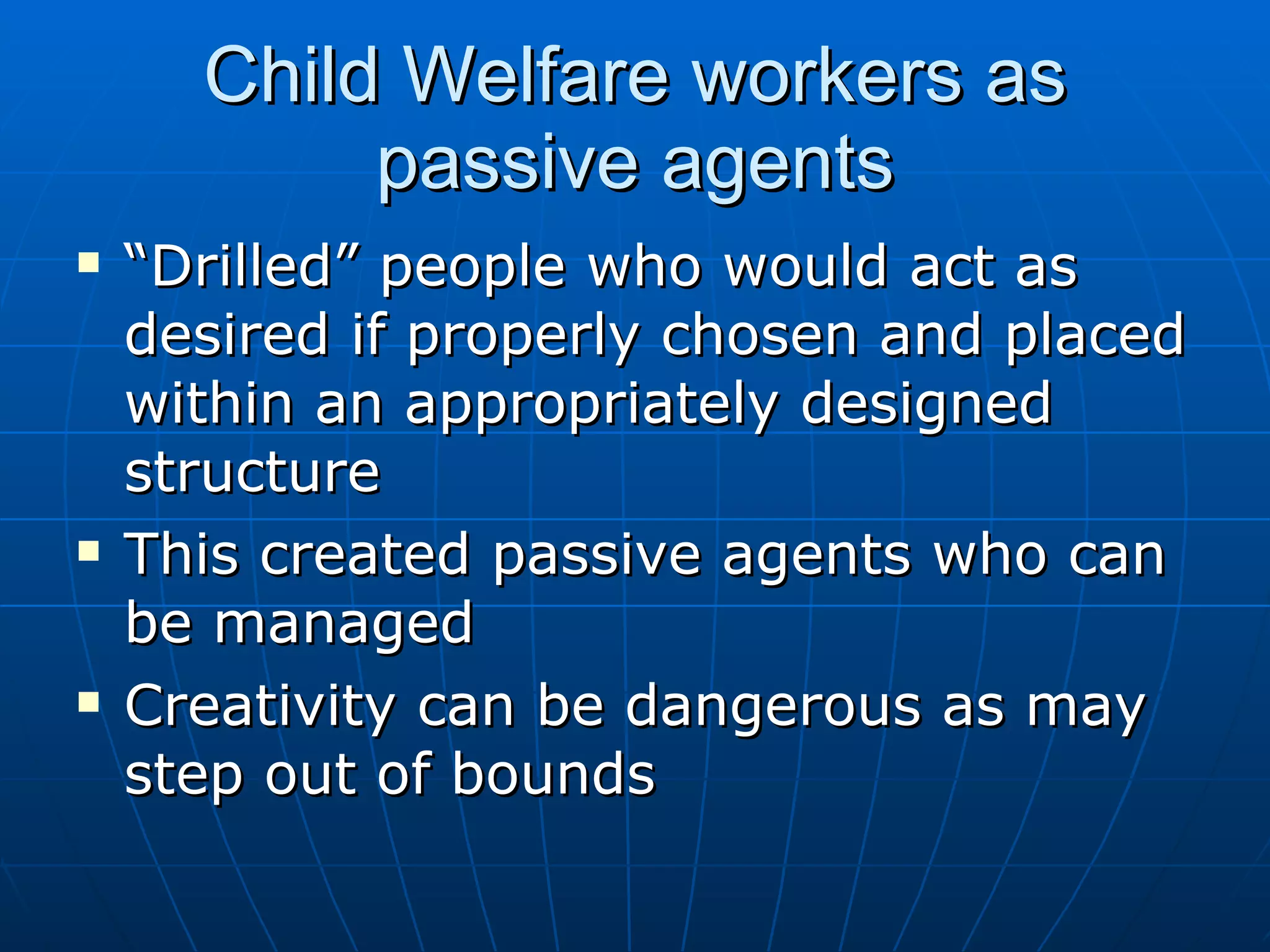 Child Welfare workers as
           passive agents
   “Drilled” people who would act as
    desired if properly chosen and placed
    within an appropriately designed
    structure
   This created passive agents who can
    be managed
   Creativity can be dangerous as may
    step out of bounds
 