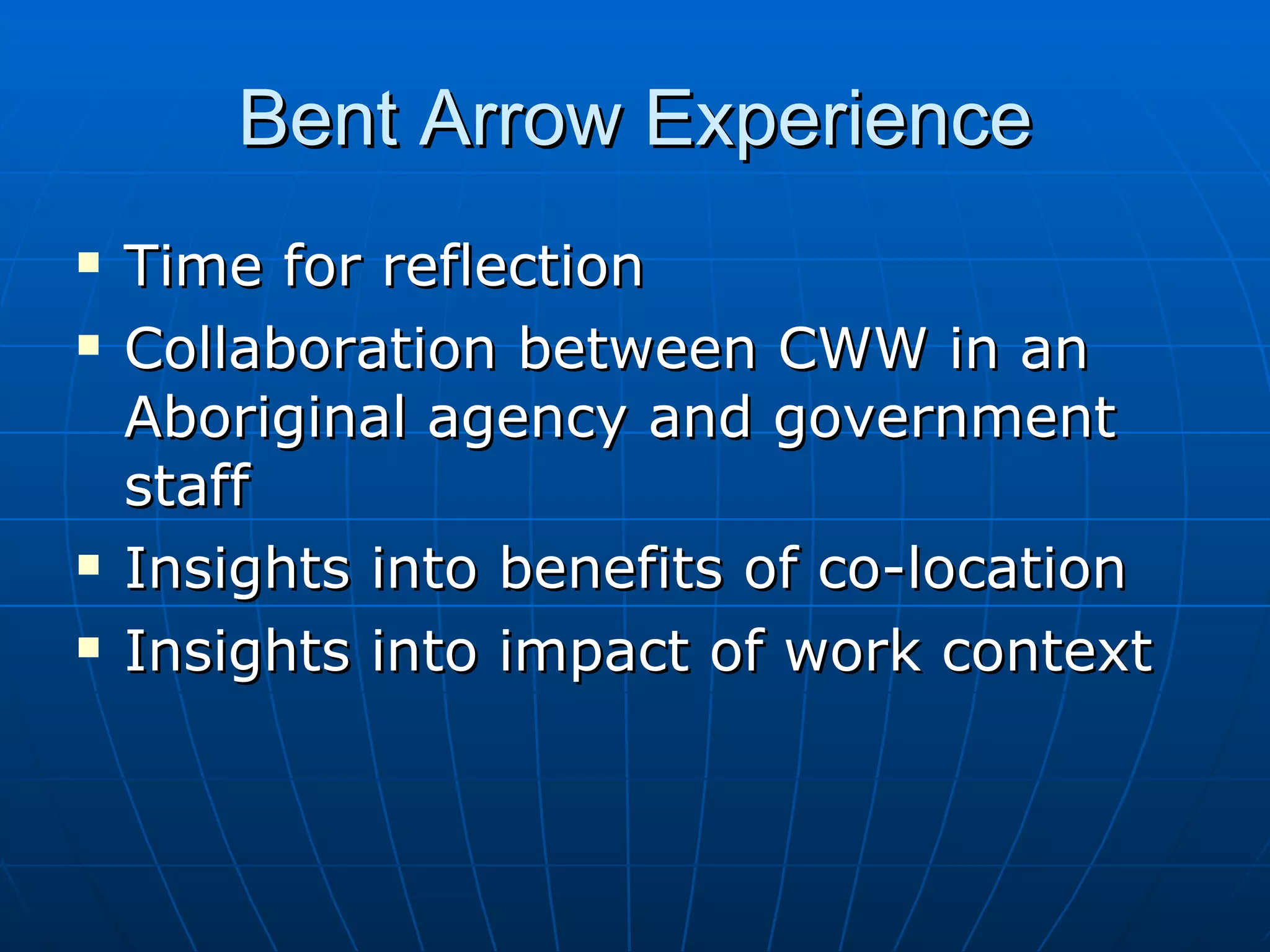 Bent Arrow Experience
   Time for reflection
   Collaboration between CWW in an
    Aboriginal agency and government
    staff
   Insights into benefits of co-location
   Insights into impact of work context
 