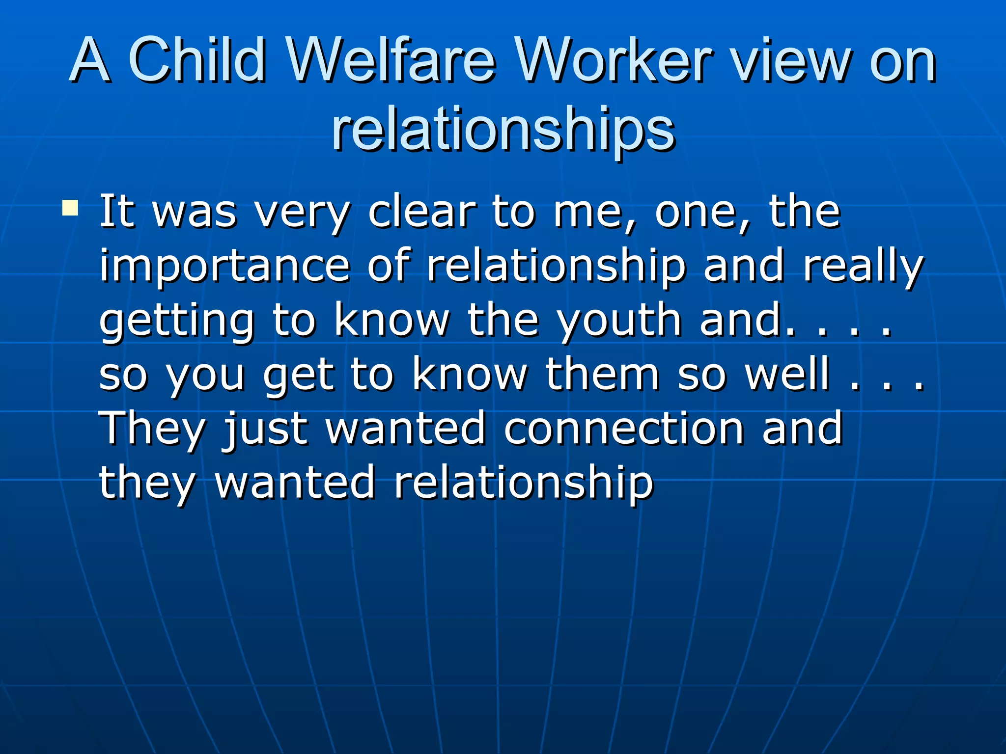 A Child Welfare Worker view on
         relationships
   It was very clear to me, one, the
    importance of relationship and really
    getting to know the youth and. . . .
    so you get to know them so well . . .
    They just wanted connection and
    they wanted relationship
 