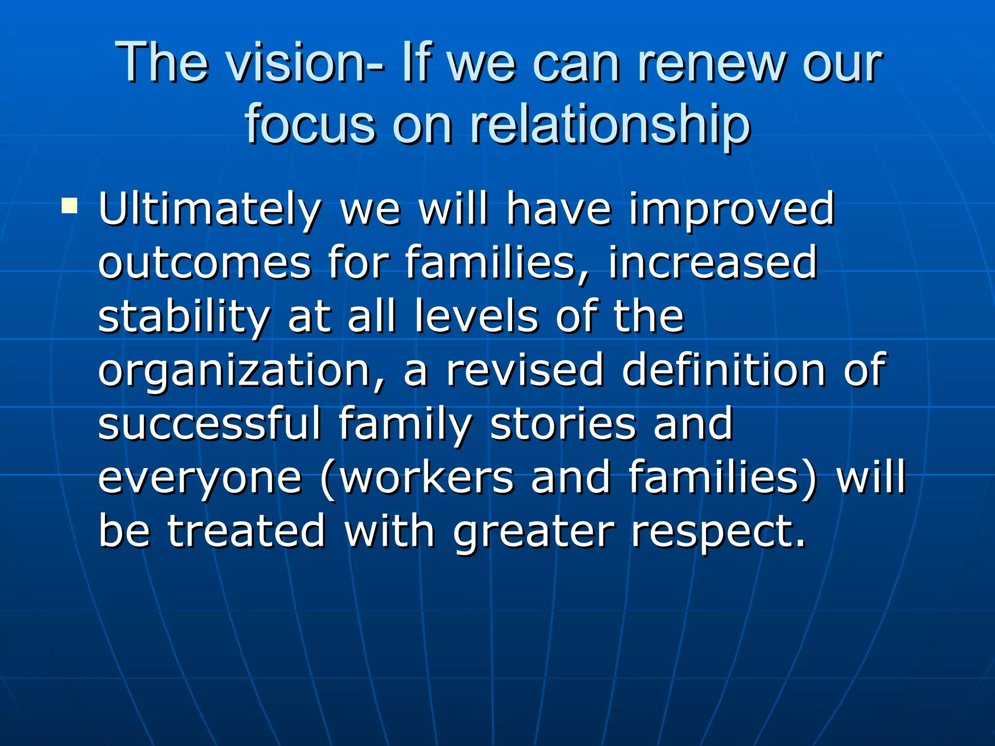 The vision- If we can renew our
         focus on relationship
   Ultimately we will have improved
    outcomes for families, increased
    stability at all levels of the
    organization, a revised definition of
    successful family stories and
    everyone (workers and families) will
    be treated with greater respect.
 