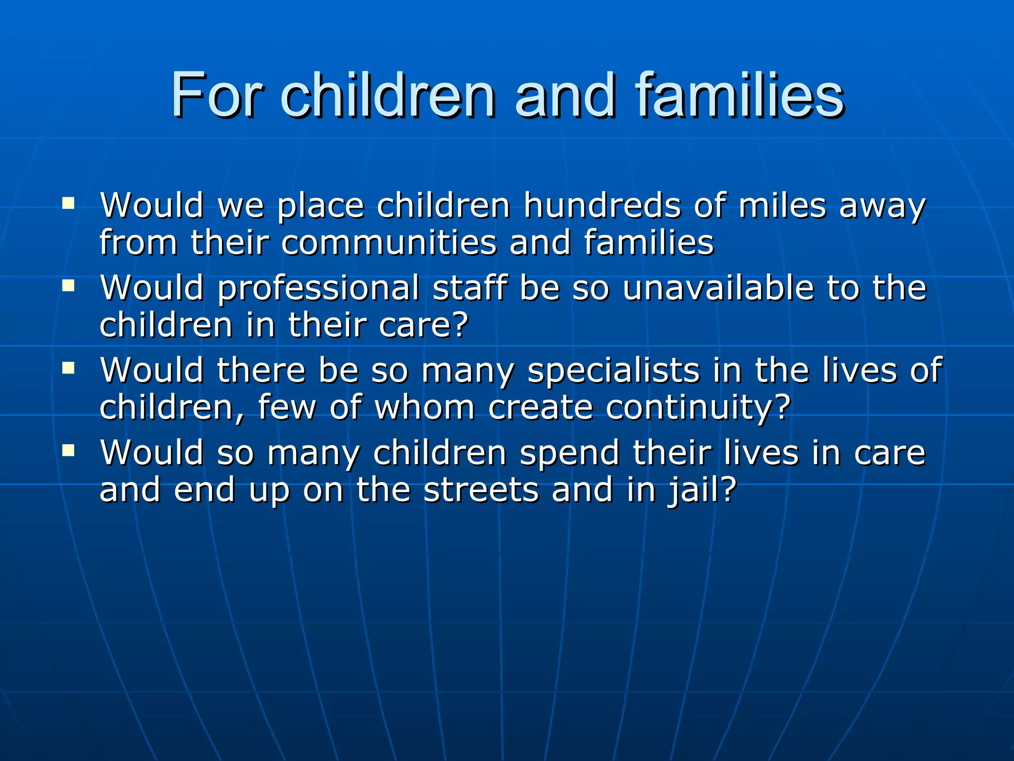 For children and families
   Would we place children hundreds of miles away
    from their communities and families
   Would professional staff be so unavailable to the
    children in their care?
   Would there be so many specialists in the lives of
    children, few of whom create continuity?
   Would so many children spend their lives in care
    and end up on the streets and in jail?
 