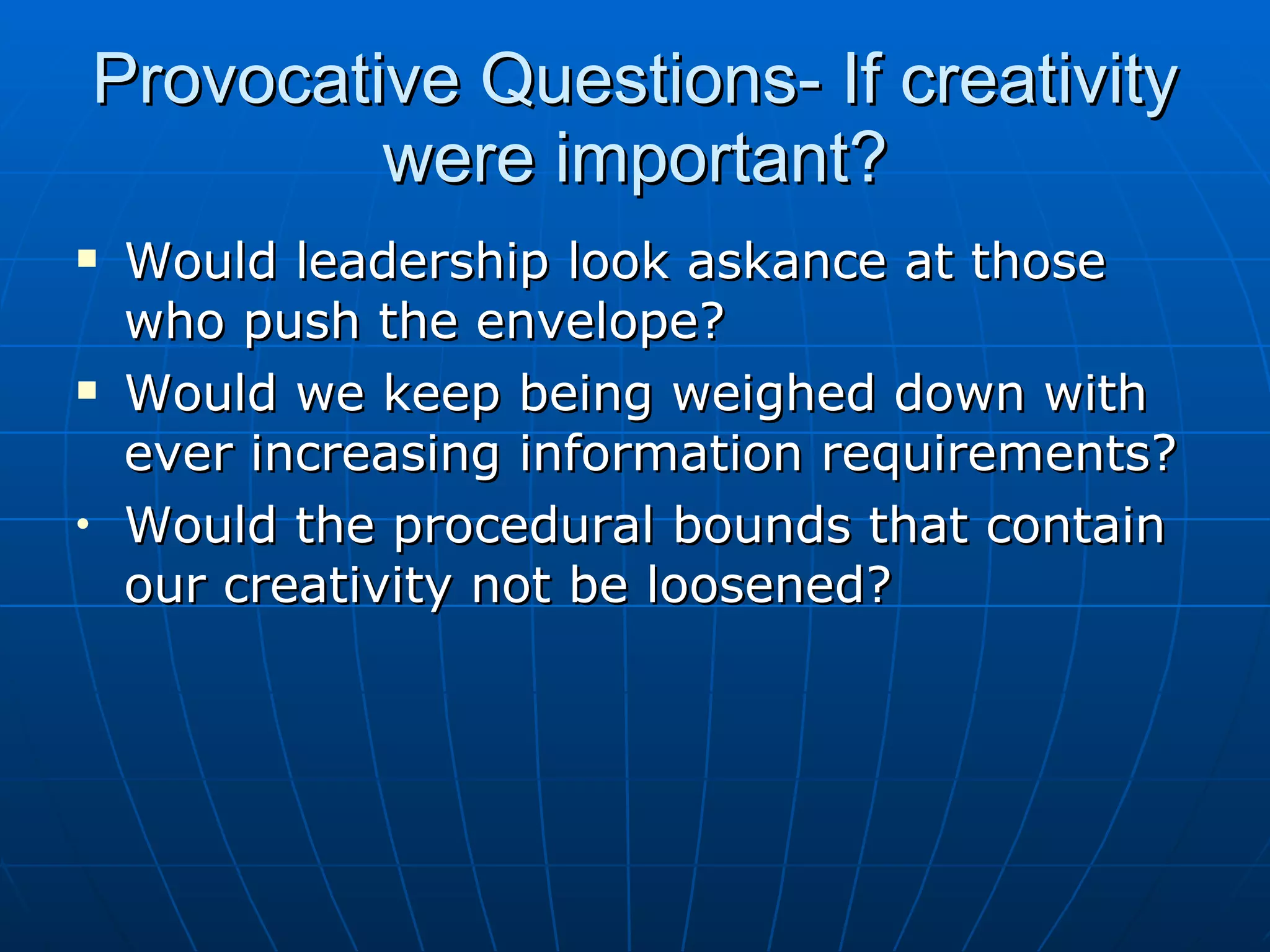 Provocative Questions- If creativity
             were important?
    Would leadership look askance at those
     who push the envelope?
    Would we keep being weighed down with
     ever increasing information requirements?
•    Would the procedural bounds that contain
     our creativity not be loosened?
 