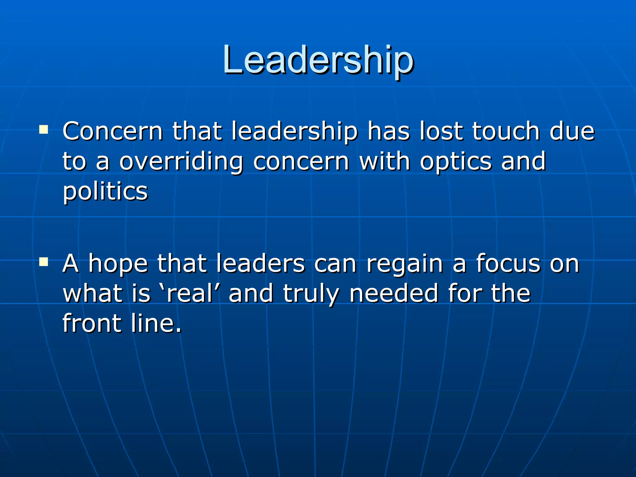 Leadership
   Concern that leadership has lost touch due
    to a overriding concern with optics and
    politics

   A hope that leaders can regain a focus on
    what is ‘real’ and truly needed for the
    front line.
 